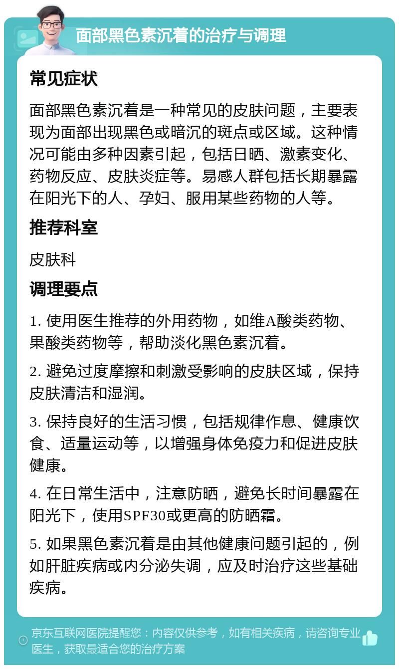 面部黑色素沉着的治疗与调理 常见症状 面部黑色素沉着是一种常见的皮肤问题，主要表现为面部出现黑色或暗沉的斑点或区域。这种情况可能由多种因素引起，包括日晒、激素变化、药物反应、皮肤炎症等。易感人群包括长期暴露在阳光下的人、孕妇、服用某些药物的人等。 推荐科室 皮肤科 调理要点 1. 使用医生推荐的外用药物，如维A酸类药物、果酸类药物等，帮助淡化黑色素沉着。 2. 避免过度摩擦和刺激受影响的皮肤区域，保持皮肤清洁和湿润。 3. 保持良好的生活习惯，包括规律作息、健康饮食、适量运动等，以增强身体免疫力和促进皮肤健康。 4. 在日常生活中，注意防晒，避免长时间暴露在阳光下，使用SPF30或更高的防晒霜。 5. 如果黑色素沉着是由其他健康问题引起的，例如肝脏疾病或内分泌失调，应及时治疗这些基础疾病。