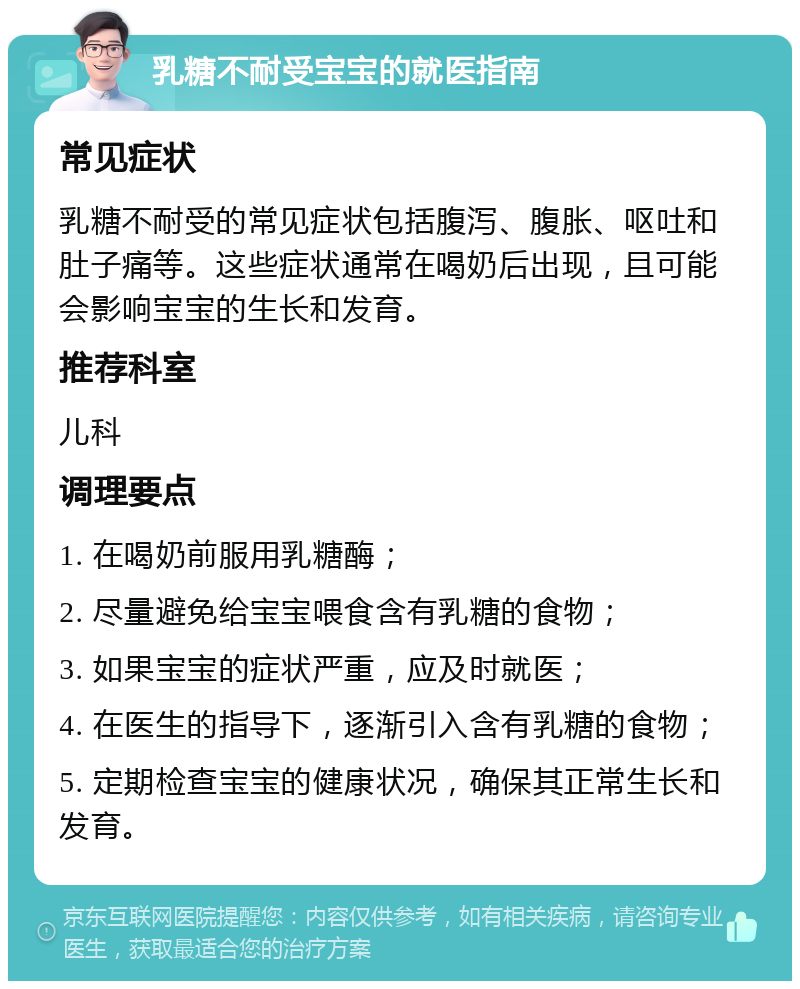 乳糖不耐受宝宝的就医指南 常见症状 乳糖不耐受的常见症状包括腹泻、腹胀、呕吐和肚子痛等。这些症状通常在喝奶后出现，且可能会影响宝宝的生长和发育。 推荐科室 儿科 调理要点 1. 在喝奶前服用乳糖酶； 2. 尽量避免给宝宝喂食含有乳糖的食物； 3. 如果宝宝的症状严重，应及时就医； 4. 在医生的指导下，逐渐引入含有乳糖的食物； 5. 定期检查宝宝的健康状况，确保其正常生长和发育。