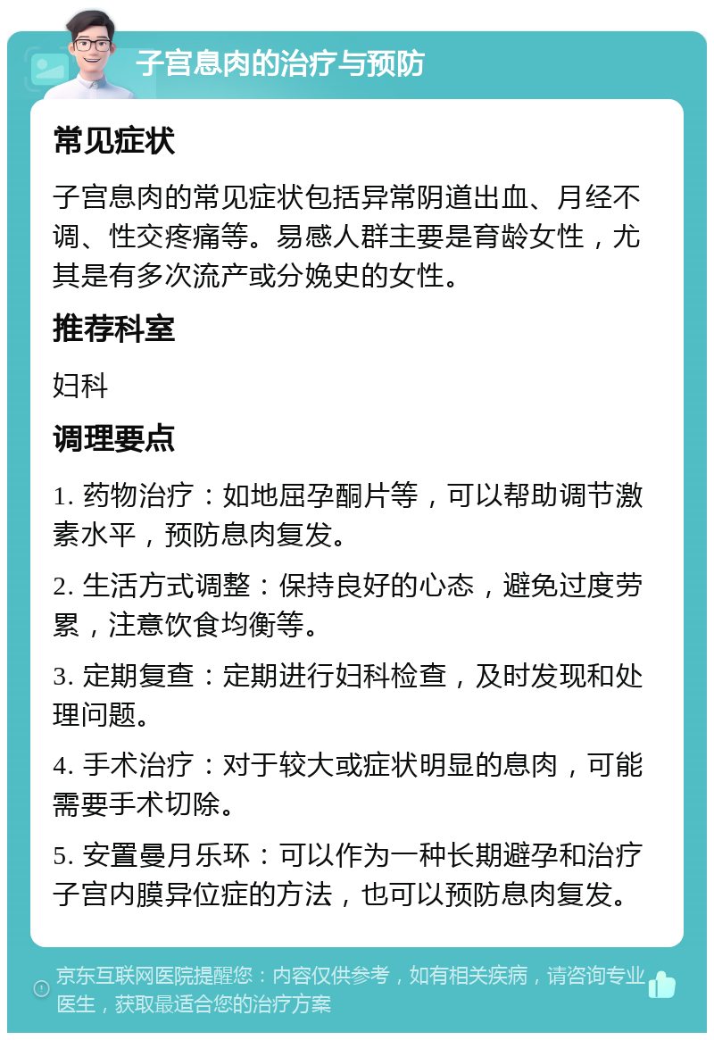 子宫息肉的治疗与预防 常见症状 子宫息肉的常见症状包括异常阴道出血、月经不调、性交疼痛等。易感人群主要是育龄女性，尤其是有多次流产或分娩史的女性。 推荐科室 妇科 调理要点 1. 药物治疗：如地屈孕酮片等，可以帮助调节激素水平，预防息肉复发。 2. 生活方式调整：保持良好的心态，避免过度劳累，注意饮食均衡等。 3. 定期复查：定期进行妇科检查，及时发现和处理问题。 4. 手术治疗：对于较大或症状明显的息肉，可能需要手术切除。 5. 安置曼月乐环：可以作为一种长期避孕和治疗子宫内膜异位症的方法，也可以预防息肉复发。