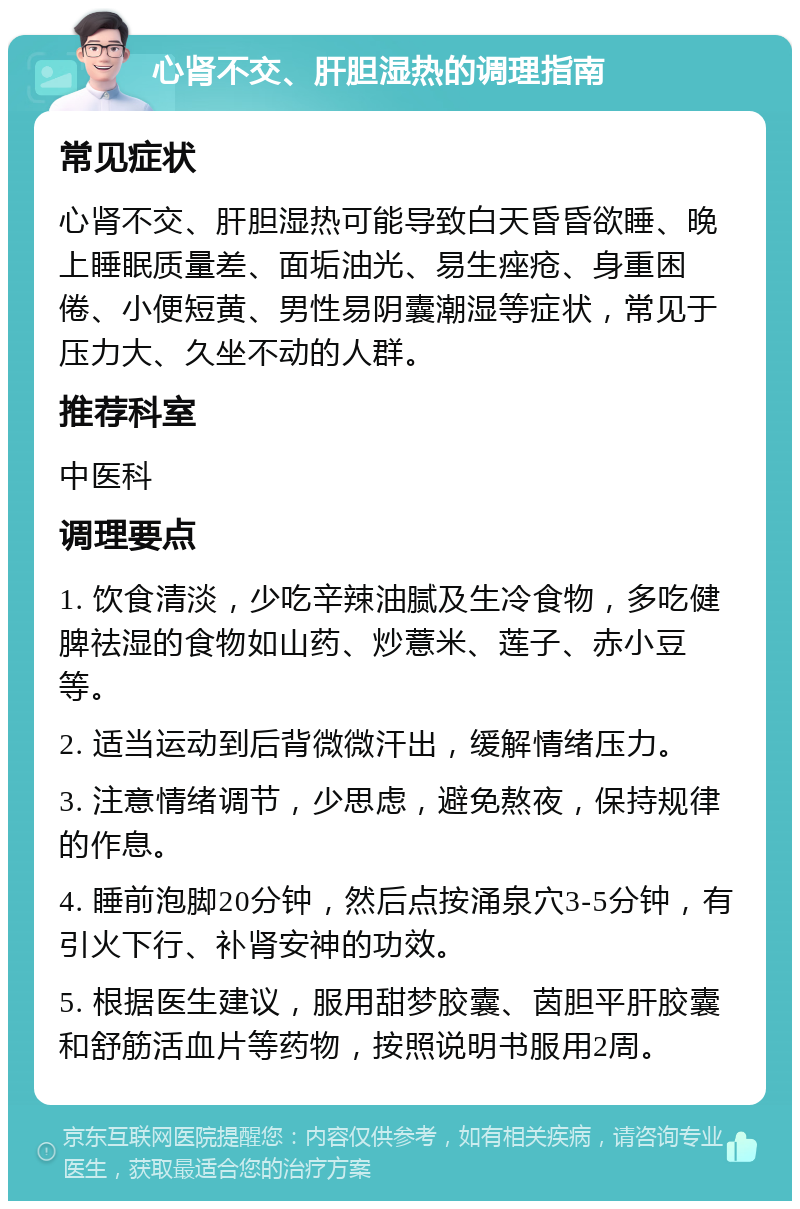 心肾不交、肝胆湿热的调理指南 常见症状 心肾不交、肝胆湿热可能导致白天昏昏欲睡、晚上睡眠质量差、面垢油光、易生痤疮、身重困倦、小便短黄、男性易阴囊潮湿等症状，常见于压力大、久坐不动的人群。 推荐科室 中医科 调理要点 1. 饮食清淡，少吃辛辣油腻及生冷食物，多吃健脾祛湿的食物如山药、炒薏米、莲子、赤小豆等。 2. 适当运动到后背微微汗出，缓解情绪压力。 3. 注意情绪调节，少思虑，避免熬夜，保持规律的作息。 4. 睡前泡脚20分钟，然后点按涌泉穴3-5分钟，有引火下行、补肾安神的功效。 5. 根据医生建议，服用甜梦胶囊、茵胆平肝胶囊和舒筋活血片等药物，按照说明书服用2周。