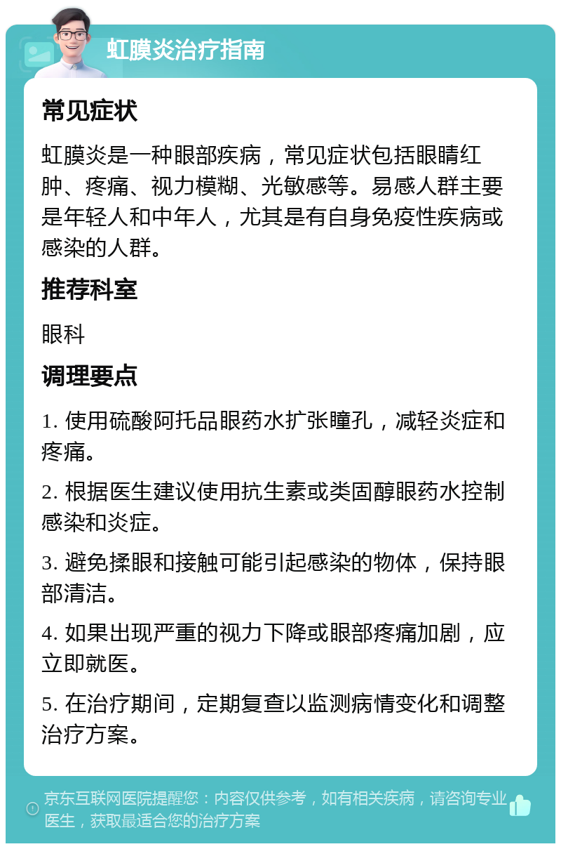 虹膜炎治疗指南 常见症状 虹膜炎是一种眼部疾病，常见症状包括眼睛红肿、疼痛、视力模糊、光敏感等。易感人群主要是年轻人和中年人，尤其是有自身免疫性疾病或感染的人群。 推荐科室 眼科 调理要点 1. 使用硫酸阿托品眼药水扩张瞳孔，减轻炎症和疼痛。 2. 根据医生建议使用抗生素或类固醇眼药水控制感染和炎症。 3. 避免揉眼和接触可能引起感染的物体，保持眼部清洁。 4. 如果出现严重的视力下降或眼部疼痛加剧，应立即就医。 5. 在治疗期间，定期复查以监测病情变化和调整治疗方案。