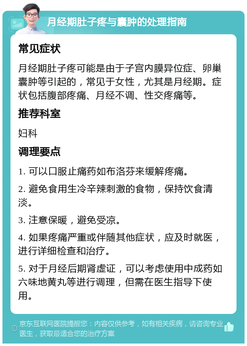 月经期肚子疼与囊肿的处理指南 常见症状 月经期肚子疼可能是由于子宫内膜异位症、卵巢囊肿等引起的，常见于女性，尤其是月经期。症状包括腹部疼痛、月经不调、性交疼痛等。 推荐科室 妇科 调理要点 1. 可以口服止痛药如布洛芬来缓解疼痛。 2. 避免食用生冷辛辣刺激的食物，保持饮食清淡。 3. 注意保暖，避免受凉。 4. 如果疼痛严重或伴随其他症状，应及时就医，进行详细检查和治疗。 5. 对于月经后期肾虚证，可以考虑使用中成药如六味地黄丸等进行调理，但需在医生指导下使用。