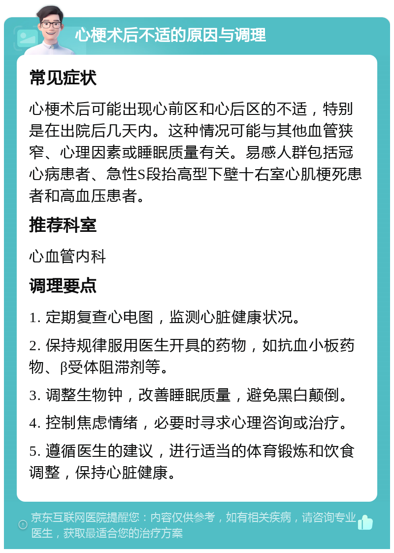 心梗术后不适的原因与调理 常见症状 心梗术后可能出现心前区和心后区的不适，特别是在出院后几天内。这种情况可能与其他血管狭窄、心理因素或睡眠质量有关。易感人群包括冠心病患者、急性S段抬高型下壁十右室心肌梗死患者和高血压患者。 推荐科室 心血管内科 调理要点 1. 定期复查心电图，监测心脏健康状况。 2. 保持规律服用医生开具的药物，如抗血小板药物、β受体阻滞剂等。 3. 调整生物钟，改善睡眠质量，避免黑白颠倒。 4. 控制焦虑情绪，必要时寻求心理咨询或治疗。 5. 遵循医生的建议，进行适当的体育锻炼和饮食调整，保持心脏健康。