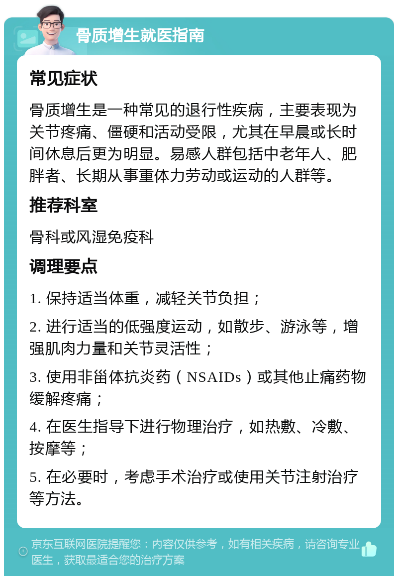 骨质增生就医指南 常见症状 骨质增生是一种常见的退行性疾病，主要表现为关节疼痛、僵硬和活动受限，尤其在早晨或长时间休息后更为明显。易感人群包括中老年人、肥胖者、长期从事重体力劳动或运动的人群等。 推荐科室 骨科或风湿免疫科 调理要点 1. 保持适当体重，减轻关节负担； 2. 进行适当的低强度运动，如散步、游泳等，增强肌肉力量和关节灵活性； 3. 使用非甾体抗炎药（NSAIDs）或其他止痛药物缓解疼痛； 4. 在医生指导下进行物理治疗，如热敷、冷敷、按摩等； 5. 在必要时，考虑手术治疗或使用关节注射治疗等方法。