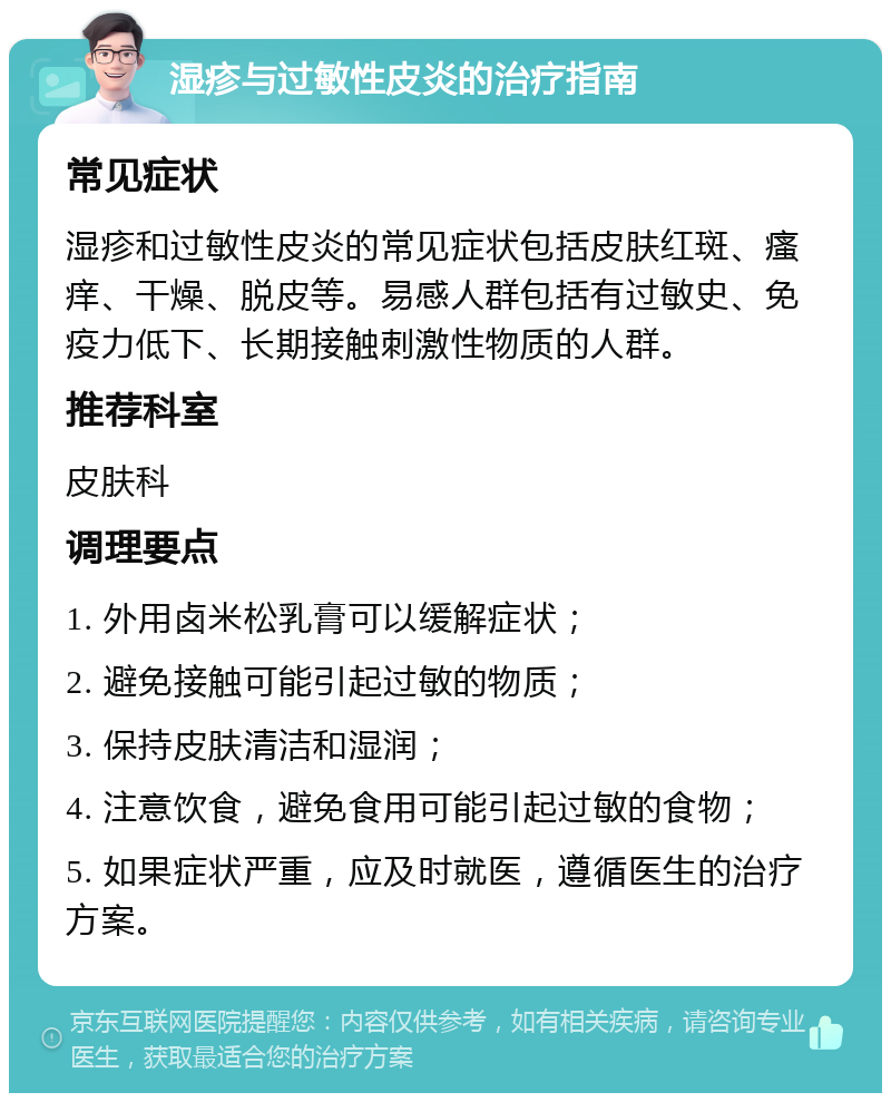 湿疹与过敏性皮炎的治疗指南 常见症状 湿疹和过敏性皮炎的常见症状包括皮肤红斑、瘙痒、干燥、脱皮等。易感人群包括有过敏史、免疫力低下、长期接触刺激性物质的人群。 推荐科室 皮肤科 调理要点 1. 外用卤米松乳膏可以缓解症状； 2. 避免接触可能引起过敏的物质； 3. 保持皮肤清洁和湿润； 4. 注意饮食，避免食用可能引起过敏的食物； 5. 如果症状严重，应及时就医，遵循医生的治疗方案。