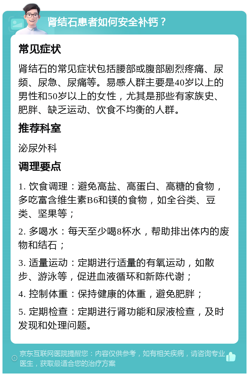 肾结石患者如何安全补钙？ 常见症状 肾结石的常见症状包括腰部或腹部剧烈疼痛、尿频、尿急、尿痛等。易感人群主要是40岁以上的男性和50岁以上的女性，尤其是那些有家族史、肥胖、缺乏运动、饮食不均衡的人群。 推荐科室 泌尿外科 调理要点 1. 饮食调理：避免高盐、高蛋白、高糖的食物，多吃富含维生素B6和镁的食物，如全谷类、豆类、坚果等； 2. 多喝水：每天至少喝8杯水，帮助排出体内的废物和结石； 3. 适量运动：定期进行适量的有氧运动，如散步、游泳等，促进血液循环和新陈代谢； 4. 控制体重：保持健康的体重，避免肥胖； 5. 定期检查：定期进行肾功能和尿液检查，及时发现和处理问题。