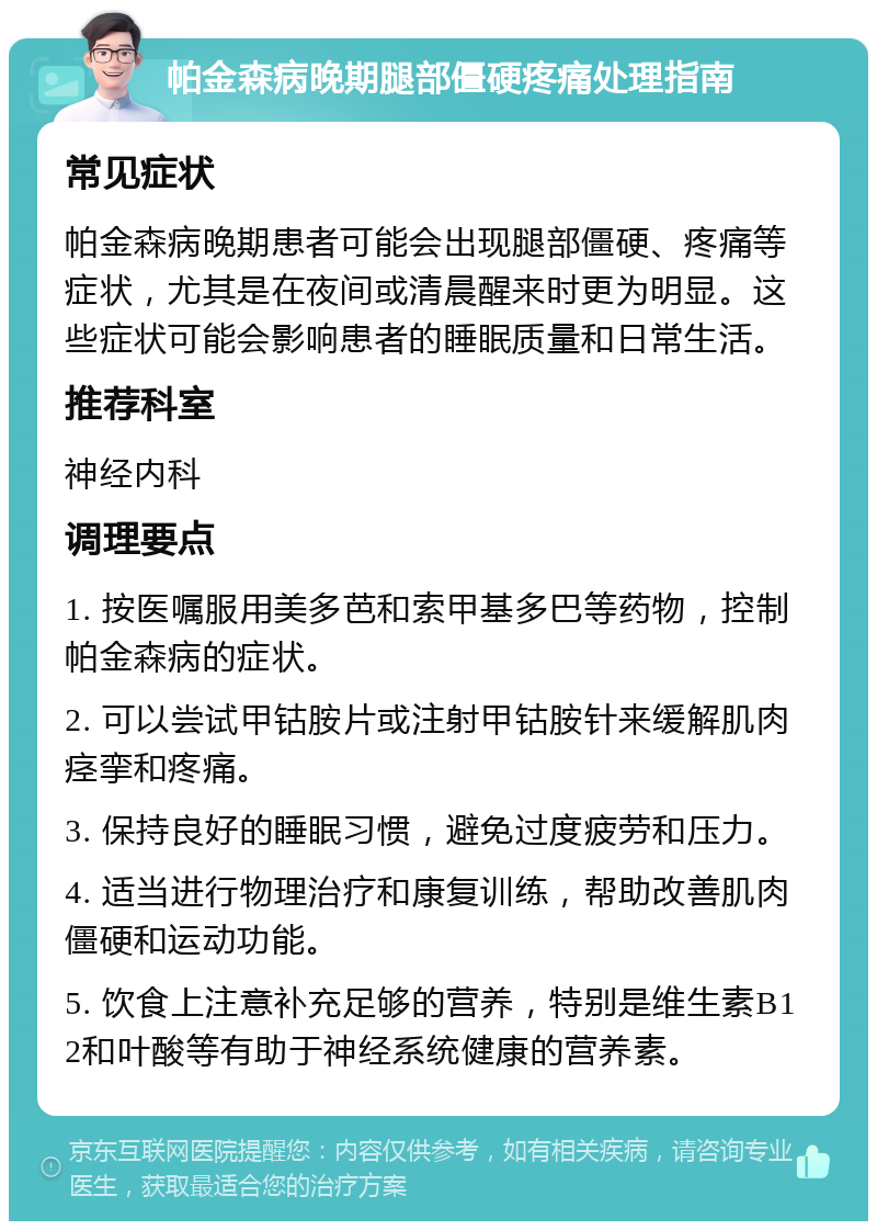 帕金森病晚期腿部僵硬疼痛处理指南 常见症状 帕金森病晚期患者可能会出现腿部僵硬、疼痛等症状，尤其是在夜间或清晨醒来时更为明显。这些症状可能会影响患者的睡眠质量和日常生活。 推荐科室 神经内科 调理要点 1. 按医嘱服用美多芭和索甲基多巴等药物，控制帕金森病的症状。 2. 可以尝试甲钴胺片或注射甲钴胺针来缓解肌肉痉挛和疼痛。 3. 保持良好的睡眠习惯，避免过度疲劳和压力。 4. 适当进行物理治疗和康复训练，帮助改善肌肉僵硬和运动功能。 5. 饮食上注意补充足够的营养，特别是维生素B12和叶酸等有助于神经系统健康的营养素。