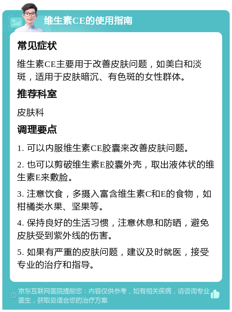 维生素CE的使用指南 常见症状 维生素CE主要用于改善皮肤问题，如美白和淡斑，适用于皮肤暗沉、有色斑的女性群体。 推荐科室 皮肤科 调理要点 1. 可以内服维生素CE胶囊来改善皮肤问题。 2. 也可以剪破维生素E胶囊外壳，取出液体状的维生素E来敷脸。 3. 注意饮食，多摄入富含维生素C和E的食物，如柑橘类水果、坚果等。 4. 保持良好的生活习惯，注意休息和防晒，避免皮肤受到紫外线的伤害。 5. 如果有严重的皮肤问题，建议及时就医，接受专业的治疗和指导。