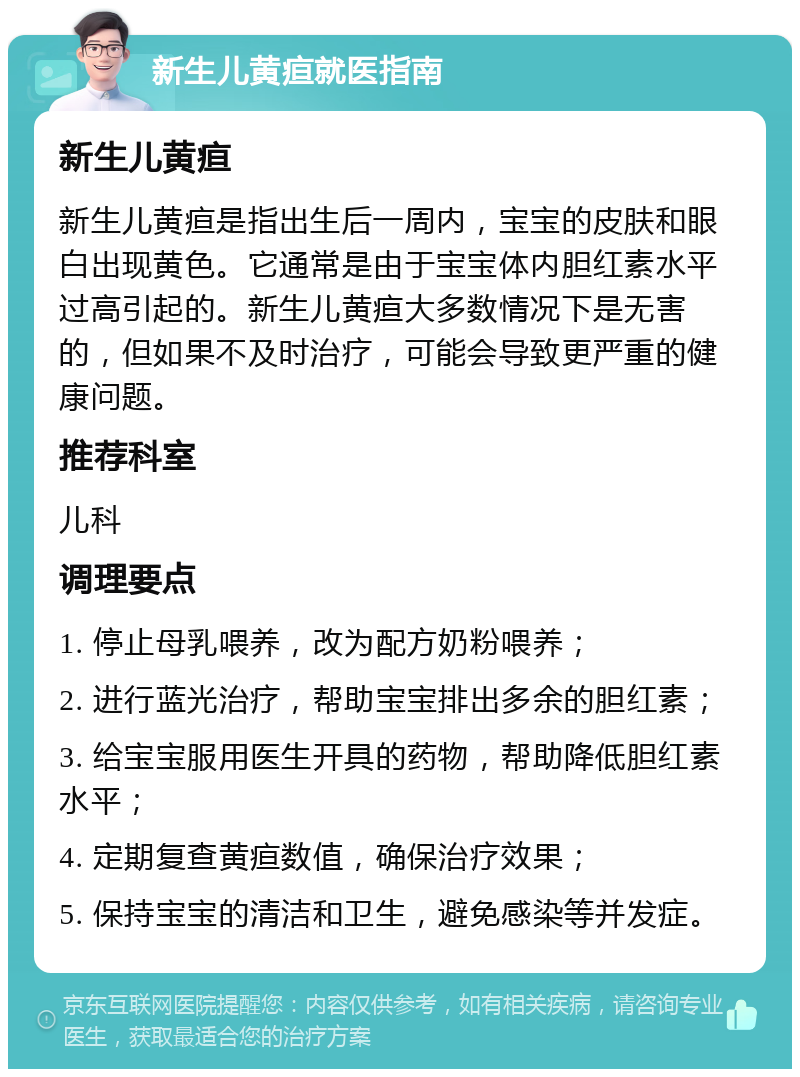 新生儿黄疸就医指南 新生儿黄疸 新生儿黄疸是指出生后一周内，宝宝的皮肤和眼白出现黄色。它通常是由于宝宝体内胆红素水平过高引起的。新生儿黄疸大多数情况下是无害的，但如果不及时治疗，可能会导致更严重的健康问题。 推荐科室 儿科 调理要点 1. 停止母乳喂养，改为配方奶粉喂养； 2. 进行蓝光治疗，帮助宝宝排出多余的胆红素； 3. 给宝宝服用医生开具的药物，帮助降低胆红素水平； 4. 定期复查黄疸数值，确保治疗效果； 5. 保持宝宝的清洁和卫生，避免感染等并发症。