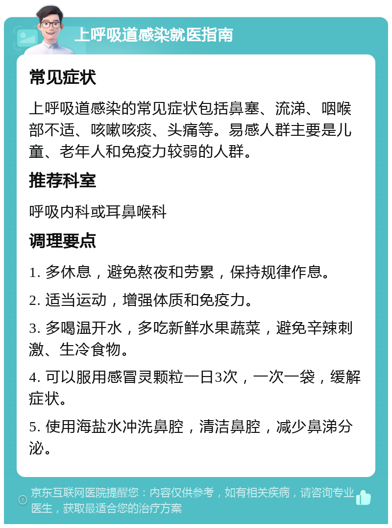 上呼吸道感染就医指南 常见症状 上呼吸道感染的常见症状包括鼻塞、流涕、咽喉部不适、咳嗽咳痰、头痛等。易感人群主要是儿童、老年人和免疫力较弱的人群。 推荐科室 呼吸内科或耳鼻喉科 调理要点 1. 多休息，避免熬夜和劳累，保持规律作息。 2. 适当运动，增强体质和免疫力。 3. 多喝温开水，多吃新鲜水果蔬菜，避免辛辣刺激、生冷食物。 4. 可以服用感冒灵颗粒一日3次，一次一袋，缓解症状。 5. 使用海盐水冲洗鼻腔，清洁鼻腔，减少鼻涕分泌。