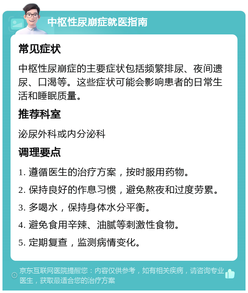 中枢性尿崩症就医指南 常见症状 中枢性尿崩症的主要症状包括频繁排尿、夜间遗尿、口渴等。这些症状可能会影响患者的日常生活和睡眠质量。 推荐科室 泌尿外科或内分泌科 调理要点 1. 遵循医生的治疗方案，按时服用药物。 2. 保持良好的作息习惯，避免熬夜和过度劳累。 3. 多喝水，保持身体水分平衡。 4. 避免食用辛辣、油腻等刺激性食物。 5. 定期复查，监测病情变化。