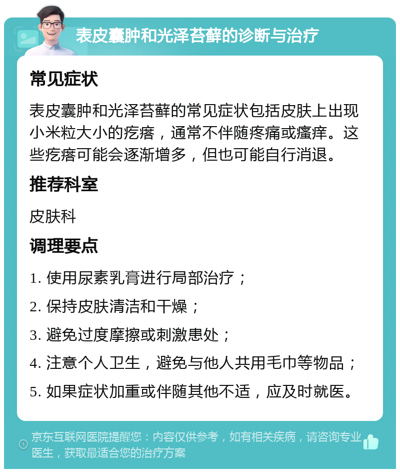 表皮囊肿和光泽苔藓的诊断与治疗 常见症状 表皮囊肿和光泽苔藓的常见症状包括皮肤上出现小米粒大小的疙瘩，通常不伴随疼痛或瘙痒。这些疙瘩可能会逐渐增多，但也可能自行消退。 推荐科室 皮肤科 调理要点 1. 使用尿素乳膏进行局部治疗； 2. 保持皮肤清洁和干燥； 3. 避免过度摩擦或刺激患处； 4. 注意个人卫生，避免与他人共用毛巾等物品； 5. 如果症状加重或伴随其他不适，应及时就医。