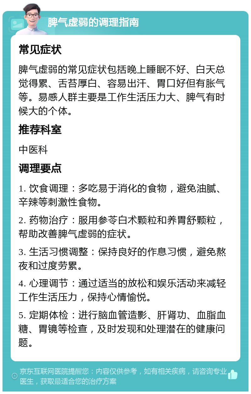 脾气虚弱的调理指南 常见症状 脾气虚弱的常见症状包括晚上睡眠不好、白天总觉得累、舌苔厚白、容易出汗、胃口好但有胀气等。易感人群主要是工作生活压力大、脾气有时候大的个体。 推荐科室 中医科 调理要点 1. 饮食调理：多吃易于消化的食物，避免油腻、辛辣等刺激性食物。 2. 药物治疗：服用参苓白术颗粒和养胃舒颗粒，帮助改善脾气虚弱的症状。 3. 生活习惯调整：保持良好的作息习惯，避免熬夜和过度劳累。 4. 心理调节：通过适当的放松和娱乐活动来减轻工作生活压力，保持心情愉悦。 5. 定期体检：进行脑血管造影、肝肾功、血脂血糖、胃镜等检查，及时发现和处理潜在的健康问题。