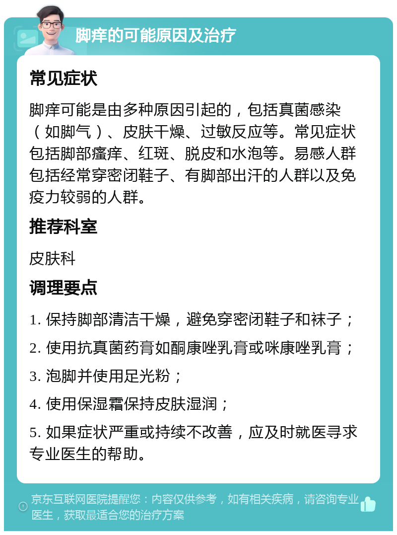 脚痒的可能原因及治疗 常见症状 脚痒可能是由多种原因引起的，包括真菌感染（如脚气）、皮肤干燥、过敏反应等。常见症状包括脚部瘙痒、红斑、脱皮和水泡等。易感人群包括经常穿密闭鞋子、有脚部出汗的人群以及免疫力较弱的人群。 推荐科室 皮肤科 调理要点 1. 保持脚部清洁干燥，避免穿密闭鞋子和袜子； 2. 使用抗真菌药膏如酮康唑乳膏或咪康唑乳膏； 3. 泡脚并使用足光粉； 4. 使用保湿霜保持皮肤湿润； 5. 如果症状严重或持续不改善，应及时就医寻求专业医生的帮助。