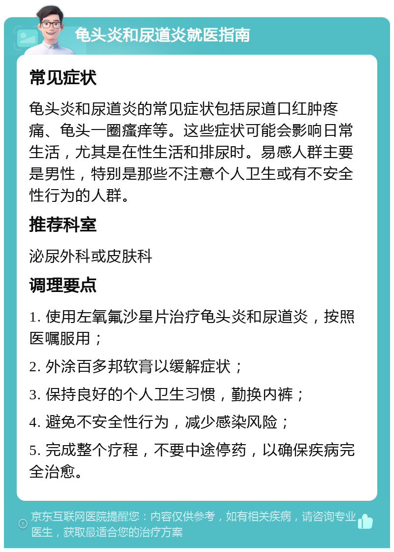 龟头炎和尿道炎就医指南 常见症状 龟头炎和尿道炎的常见症状包括尿道口红肿疼痛、龟头一圈瘙痒等。这些症状可能会影响日常生活，尤其是在性生活和排尿时。易感人群主要是男性，特别是那些不注意个人卫生或有不安全性行为的人群。 推荐科室 泌尿外科或皮肤科 调理要点 1. 使用左氧氟沙星片治疗龟头炎和尿道炎，按照医嘱服用； 2. 外涂百多邦软膏以缓解症状； 3. 保持良好的个人卫生习惯，勤换内裤； 4. 避免不安全性行为，减少感染风险； 5. 完成整个疗程，不要中途停药，以确保疾病完全治愈。