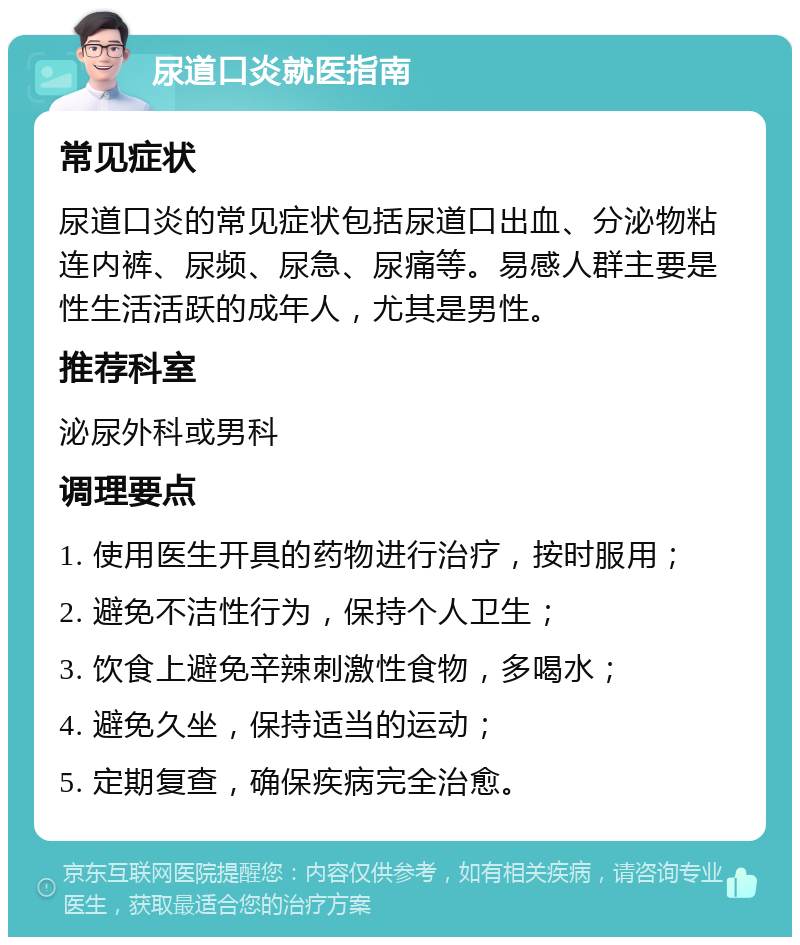 尿道口炎就医指南 常见症状 尿道口炎的常见症状包括尿道口出血、分泌物粘连内裤、尿频、尿急、尿痛等。易感人群主要是性生活活跃的成年人，尤其是男性。 推荐科室 泌尿外科或男科 调理要点 1. 使用医生开具的药物进行治疗，按时服用； 2. 避免不洁性行为，保持个人卫生； 3. 饮食上避免辛辣刺激性食物，多喝水； 4. 避免久坐，保持适当的运动； 5. 定期复查，确保疾病完全治愈。