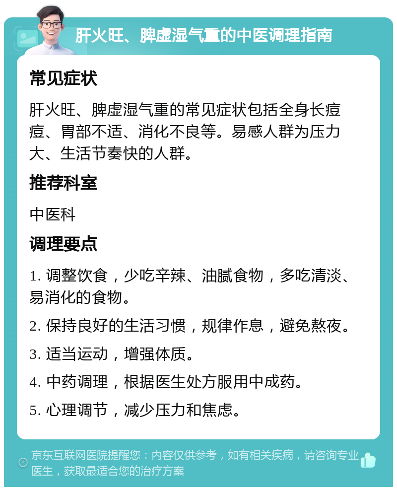 肝火旺、脾虚湿气重的中医调理指南 常见症状 肝火旺、脾虚湿气重的常见症状包括全身长痘痘、胃部不适、消化不良等。易感人群为压力大、生活节奏快的人群。 推荐科室 中医科 调理要点 1. 调整饮食，少吃辛辣、油腻食物，多吃清淡、易消化的食物。 2. 保持良好的生活习惯，规律作息，避免熬夜。 3. 适当运动，增强体质。 4. 中药调理，根据医生处方服用中成药。 5. 心理调节，减少压力和焦虑。