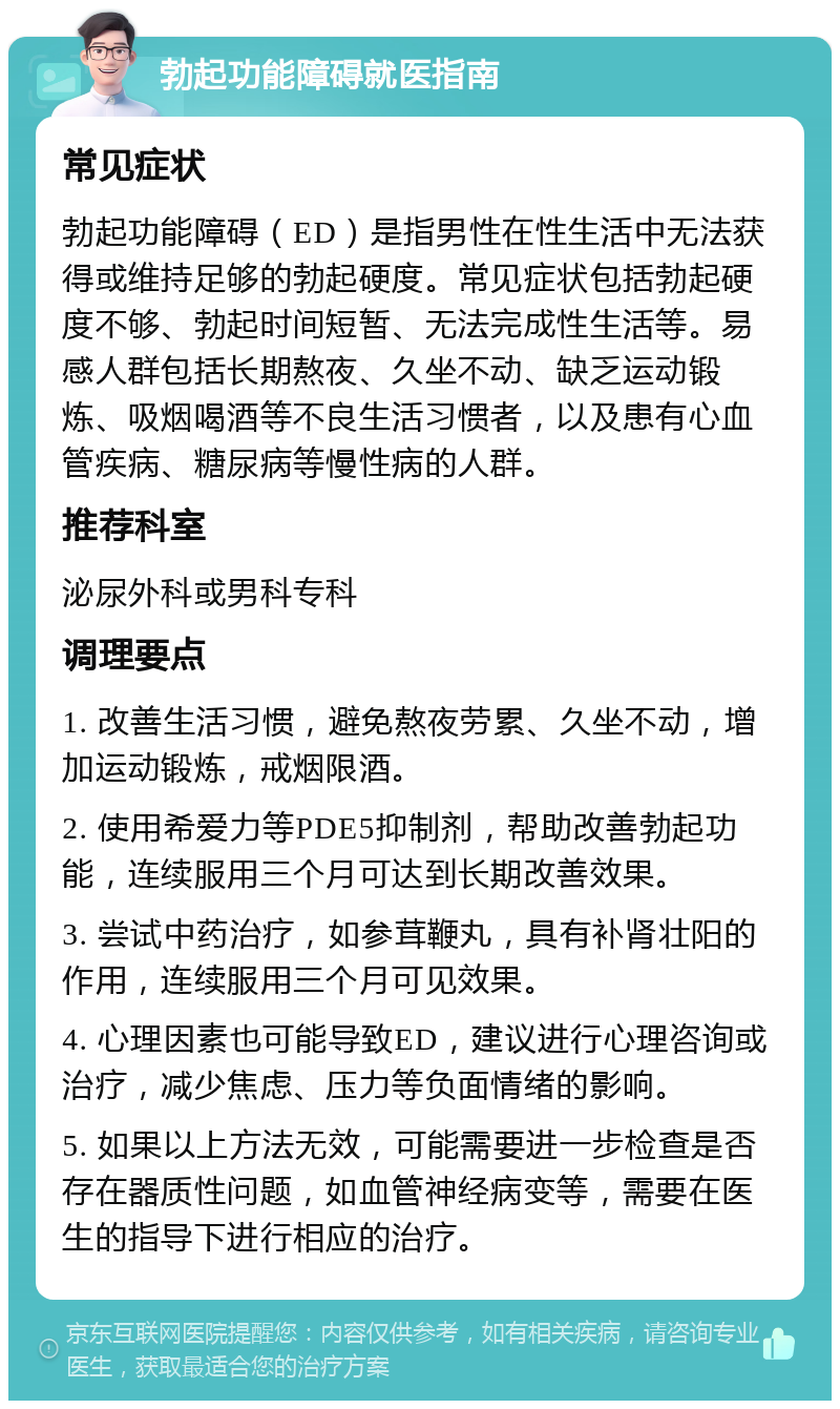 勃起功能障碍就医指南 常见症状 勃起功能障碍（ED）是指男性在性生活中无法获得或维持足够的勃起硬度。常见症状包括勃起硬度不够、勃起时间短暂、无法完成性生活等。易感人群包括长期熬夜、久坐不动、缺乏运动锻炼、吸烟喝酒等不良生活习惯者，以及患有心血管疾病、糖尿病等慢性病的人群。 推荐科室 泌尿外科或男科专科 调理要点 1. 改善生活习惯，避免熬夜劳累、久坐不动，增加运动锻炼，戒烟限酒。 2. 使用希爱力等PDE5抑制剂，帮助改善勃起功能，连续服用三个月可达到长期改善效果。 3. 尝试中药治疗，如参茸鞭丸，具有补肾壮阳的作用，连续服用三个月可见效果。 4. 心理因素也可能导致ED，建议进行心理咨询或治疗，减少焦虑、压力等负面情绪的影响。 5. 如果以上方法无效，可能需要进一步检查是否存在器质性问题，如血管神经病变等，需要在医生的指导下进行相应的治疗。