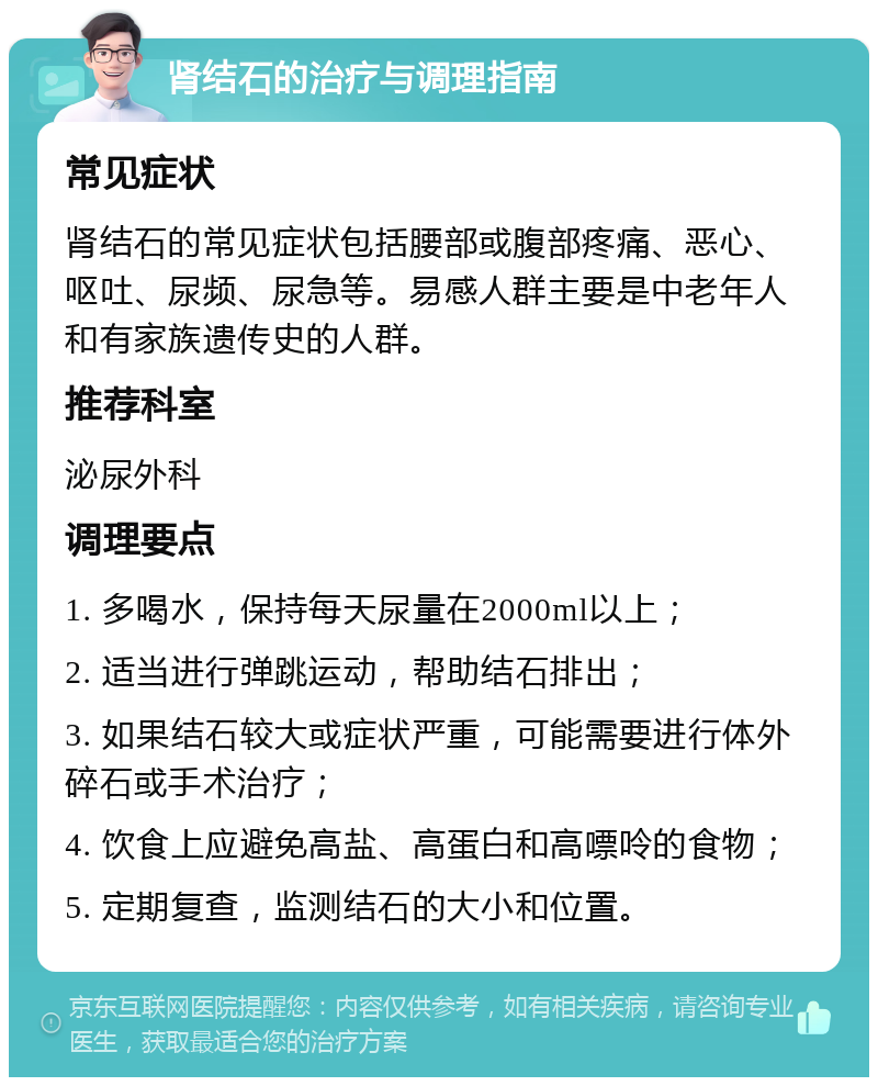 肾结石的治疗与调理指南 常见症状 肾结石的常见症状包括腰部或腹部疼痛、恶心、呕吐、尿频、尿急等。易感人群主要是中老年人和有家族遗传史的人群。 推荐科室 泌尿外科 调理要点 1. 多喝水，保持每天尿量在2000ml以上； 2. 适当进行弹跳运动，帮助结石排出； 3. 如果结石较大或症状严重，可能需要进行体外碎石或手术治疗； 4. 饮食上应避免高盐、高蛋白和高嘌呤的食物； 5. 定期复查，监测结石的大小和位置。