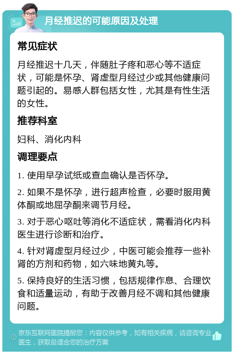 月经推迟的可能原因及处理 常见症状 月经推迟十几天，伴随肚子疼和恶心等不适症状，可能是怀孕、肾虚型月经过少或其他健康问题引起的。易感人群包括女性，尤其是有性生活的女性。 推荐科室 妇科、消化内科 调理要点 1. 使用早孕试纸或查血确认是否怀孕。 2. 如果不是怀孕，进行超声检查，必要时服用黄体酮或地屈孕酮来调节月经。 3. 对于恶心呕吐等消化不适症状，需看消化内科医生进行诊断和治疗。 4. 针对肾虚型月经过少，中医可能会推荐一些补肾的方剂和药物，如六味地黄丸等。 5. 保持良好的生活习惯，包括规律作息、合理饮食和适量运动，有助于改善月经不调和其他健康问题。