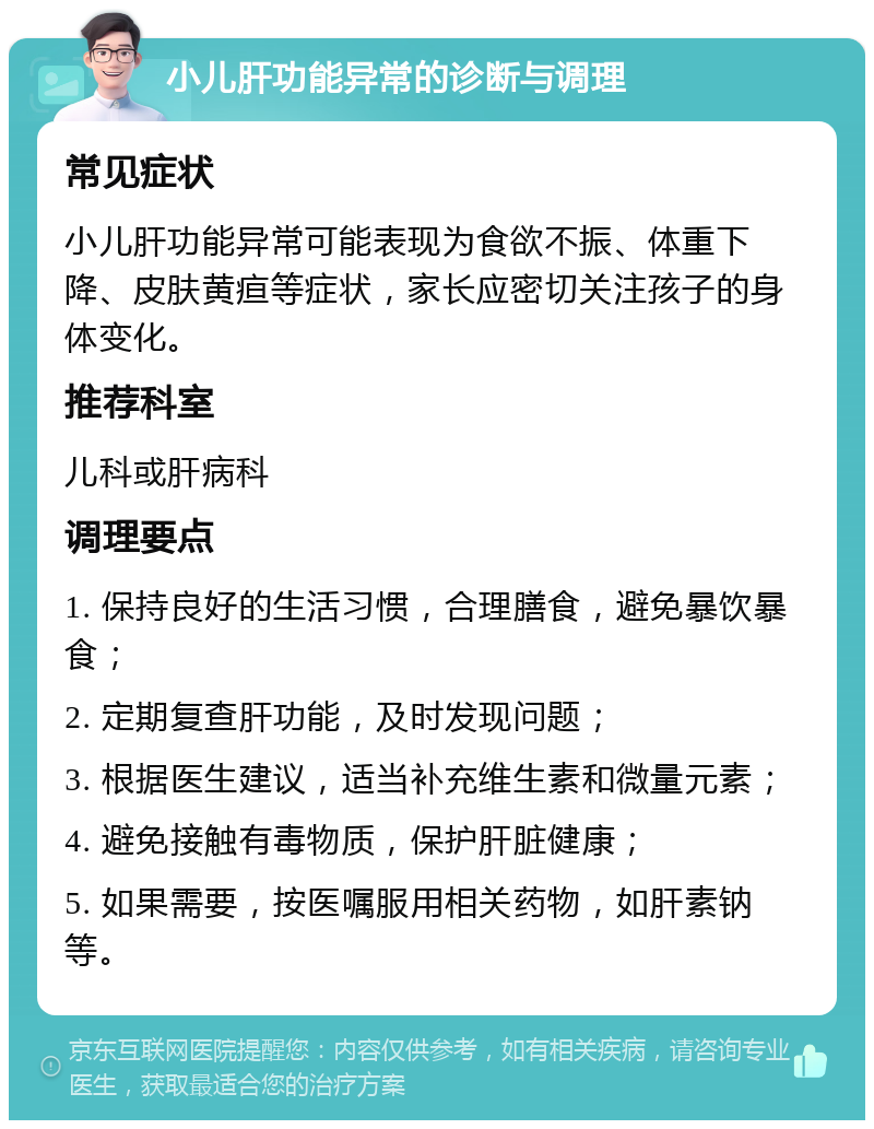 小儿肝功能异常的诊断与调理 常见症状 小儿肝功能异常可能表现为食欲不振、体重下降、皮肤黄疸等症状，家长应密切关注孩子的身体变化。 推荐科室 儿科或肝病科 调理要点 1. 保持良好的生活习惯，合理膳食，避免暴饮暴食； 2. 定期复查肝功能，及时发现问题； 3. 根据医生建议，适当补充维生素和微量元素； 4. 避免接触有毒物质，保护肝脏健康； 5. 如果需要，按医嘱服用相关药物，如肝素钠等。