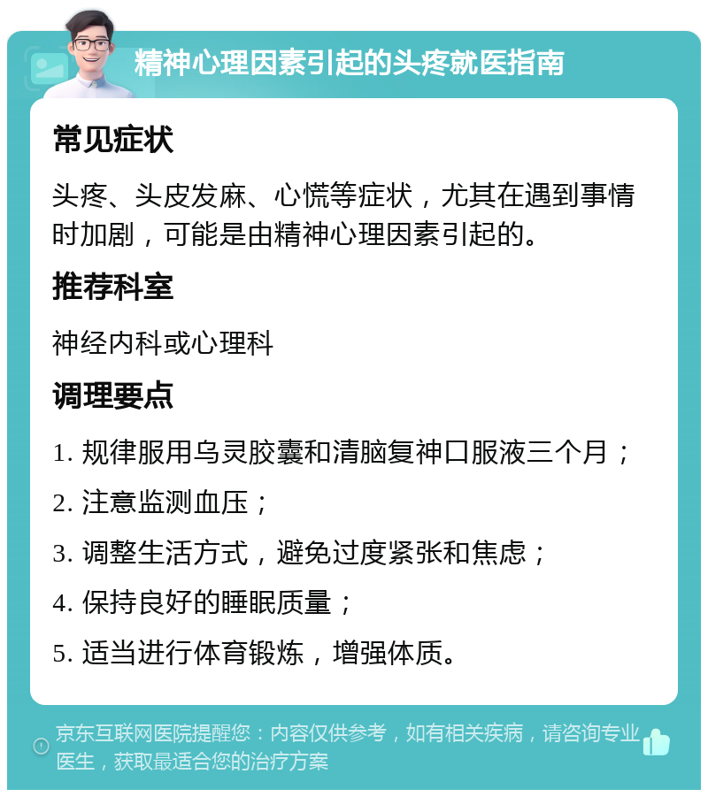 精神心理因素引起的头疼就医指南 常见症状 头疼、头皮发麻、心慌等症状，尤其在遇到事情时加剧，可能是由精神心理因素引起的。 推荐科室 神经内科或心理科 调理要点 1. 规律服用乌灵胶囊和清脑复神口服液三个月； 2. 注意监测血压； 3. 调整生活方式，避免过度紧张和焦虑； 4. 保持良好的睡眠质量； 5. 适当进行体育锻炼，增强体质。