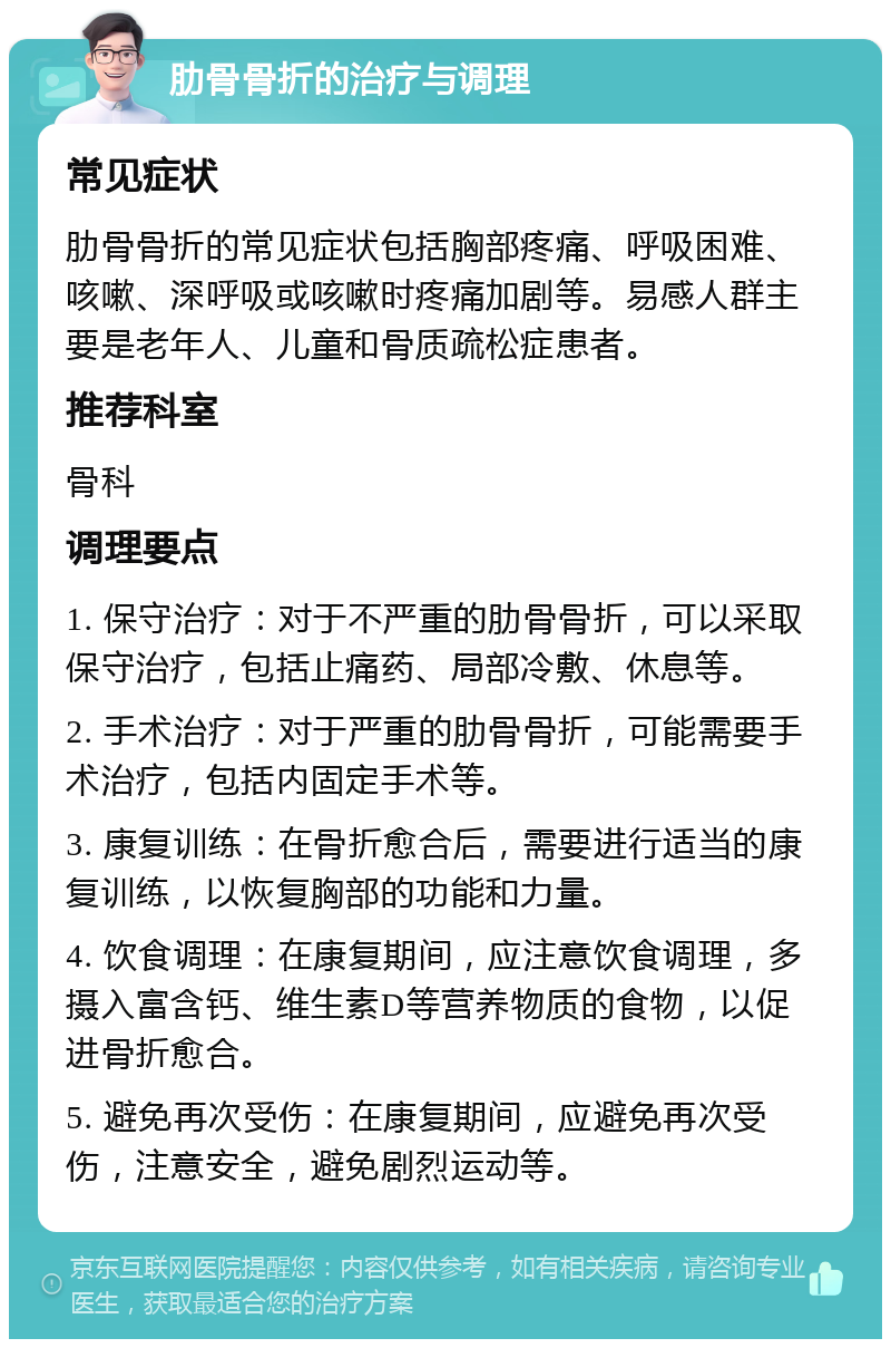 肋骨骨折的治疗与调理 常见症状 肋骨骨折的常见症状包括胸部疼痛、呼吸困难、咳嗽、深呼吸或咳嗽时疼痛加剧等。易感人群主要是老年人、儿童和骨质疏松症患者。 推荐科室 骨科 调理要点 1. 保守治疗：对于不严重的肋骨骨折，可以采取保守治疗，包括止痛药、局部冷敷、休息等。 2. 手术治疗：对于严重的肋骨骨折，可能需要手术治疗，包括内固定手术等。 3. 康复训练：在骨折愈合后，需要进行适当的康复训练，以恢复胸部的功能和力量。 4. 饮食调理：在康复期间，应注意饮食调理，多摄入富含钙、维生素D等营养物质的食物，以促进骨折愈合。 5. 避免再次受伤：在康复期间，应避免再次受伤，注意安全，避免剧烈运动等。