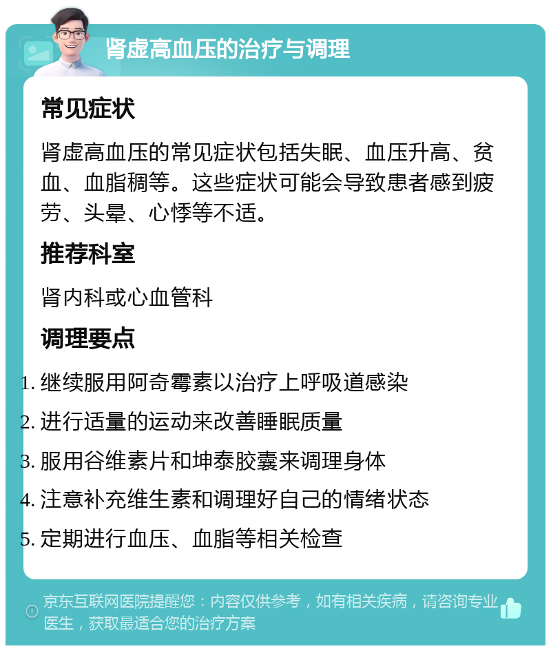 肾虚高血压的治疗与调理 常见症状 肾虚高血压的常见症状包括失眠、血压升高、贫血、血脂稠等。这些症状可能会导致患者感到疲劳、头晕、心悸等不适。 推荐科室 肾内科或心血管科 调理要点 继续服用阿奇霉素以治疗上呼吸道感染 进行适量的运动来改善睡眠质量 服用谷维素片和坤泰胶囊来调理身体 注意补充维生素和调理好自己的情绪状态 定期进行血压、血脂等相关检查