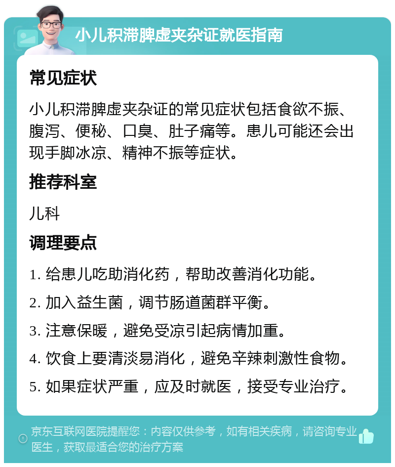 小儿积滞脾虚夹杂证就医指南 常见症状 小儿积滞脾虚夹杂证的常见症状包括食欲不振、腹泻、便秘、口臭、肚子痛等。患儿可能还会出现手脚冰凉、精神不振等症状。 推荐科室 儿科 调理要点 1. 给患儿吃助消化药，帮助改善消化功能。 2. 加入益生菌，调节肠道菌群平衡。 3. 注意保暖，避免受凉引起病情加重。 4. 饮食上要清淡易消化，避免辛辣刺激性食物。 5. 如果症状严重，应及时就医，接受专业治疗。