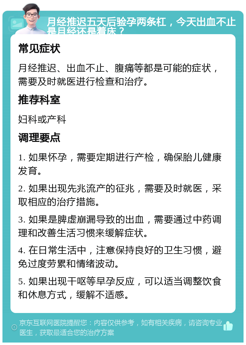 月经推迟五天后验孕两条杠，今天出血不止是月经还是着床？ 常见症状 月经推迟、出血不止、腹痛等都是可能的症状，需要及时就医进行检查和治疗。 推荐科室 妇科或产科 调理要点 1. 如果怀孕，需要定期进行产检，确保胎儿健康发育。 2. 如果出现先兆流产的征兆，需要及时就医，采取相应的治疗措施。 3. 如果是脾虚崩漏导致的出血，需要通过中药调理和改善生活习惯来缓解症状。 4. 在日常生活中，注意保持良好的卫生习惯，避免过度劳累和情绪波动。 5. 如果出现干呕等早孕反应，可以适当调整饮食和休息方式，缓解不适感。