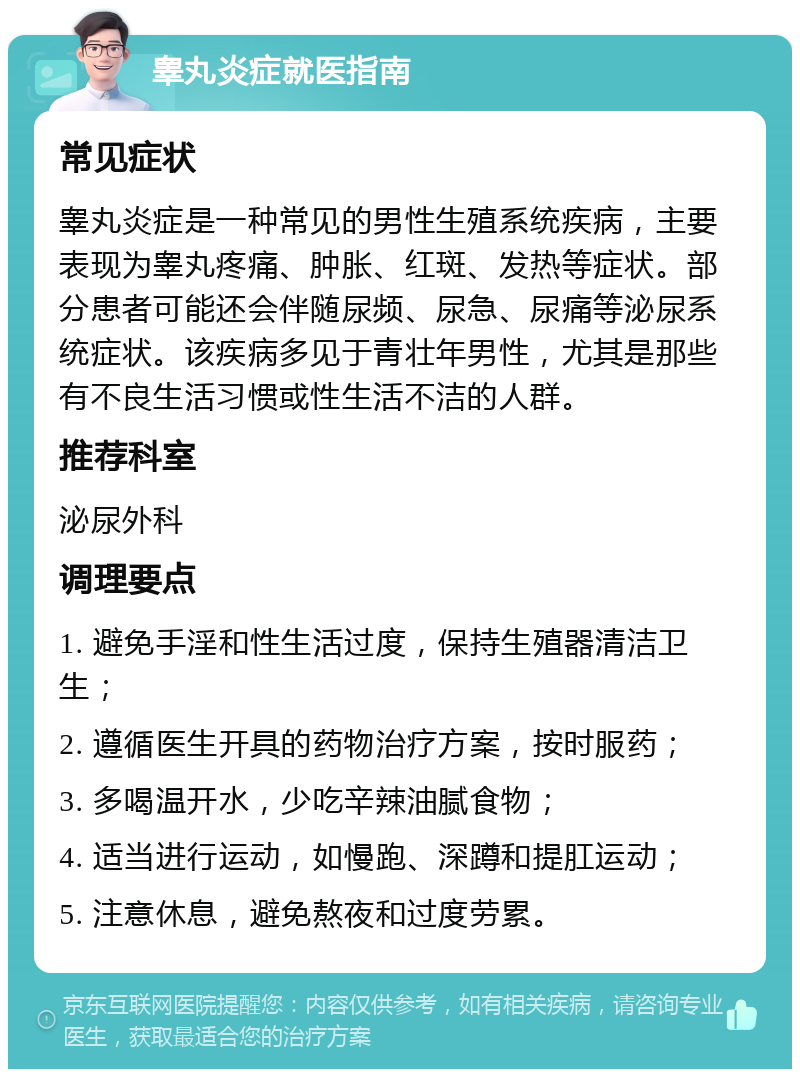 睾丸炎症就医指南 常见症状 睾丸炎症是一种常见的男性生殖系统疾病，主要表现为睾丸疼痛、肿胀、红斑、发热等症状。部分患者可能还会伴随尿频、尿急、尿痛等泌尿系统症状。该疾病多见于青壮年男性，尤其是那些有不良生活习惯或性生活不洁的人群。 推荐科室 泌尿外科 调理要点 1. 避免手淫和性生活过度，保持生殖器清洁卫生； 2. 遵循医生开具的药物治疗方案，按时服药； 3. 多喝温开水，少吃辛辣油腻食物； 4. 适当进行运动，如慢跑、深蹲和提肛运动； 5. 注意休息，避免熬夜和过度劳累。