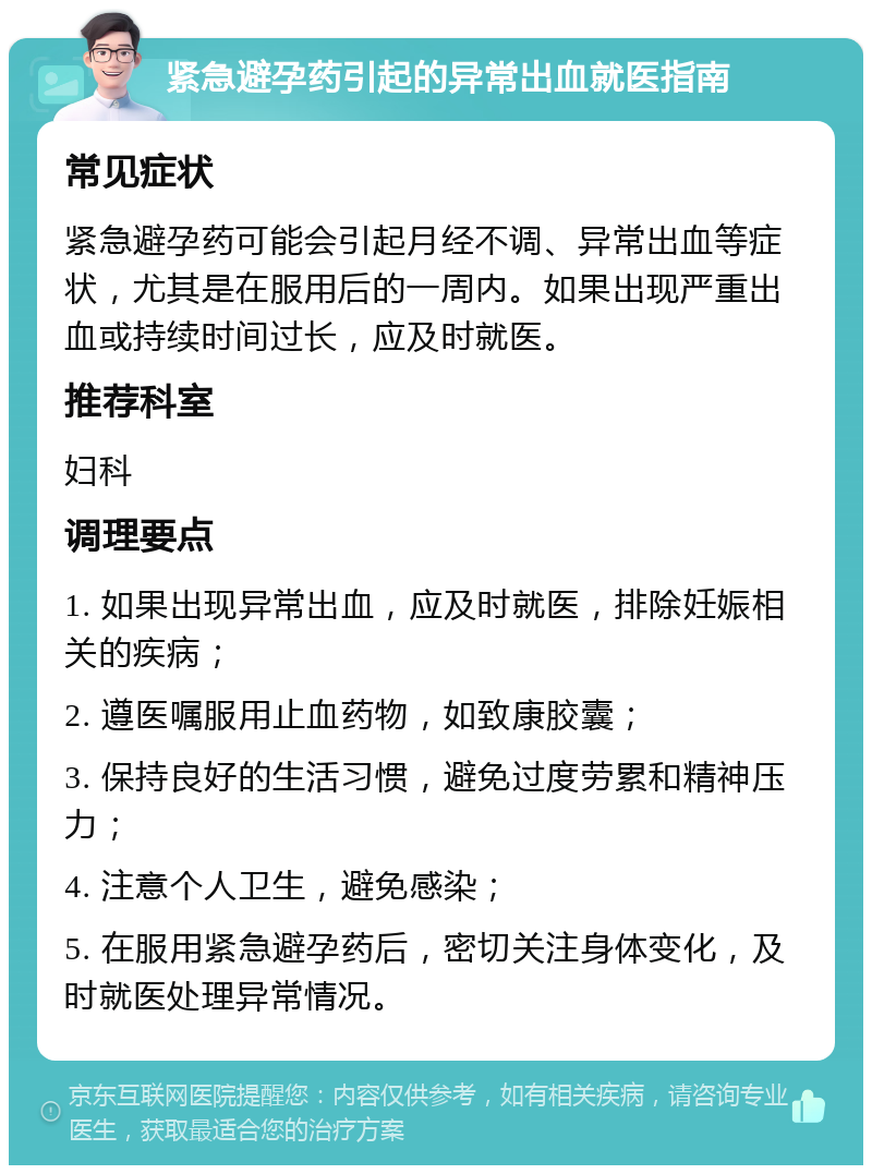 紧急避孕药引起的异常出血就医指南 常见症状 紧急避孕药可能会引起月经不调、异常出血等症状，尤其是在服用后的一周内。如果出现严重出血或持续时间过长，应及时就医。 推荐科室 妇科 调理要点 1. 如果出现异常出血，应及时就医，排除妊娠相关的疾病； 2. 遵医嘱服用止血药物，如致康胶囊； 3. 保持良好的生活习惯，避免过度劳累和精神压力； 4. 注意个人卫生，避免感染； 5. 在服用紧急避孕药后，密切关注身体变化，及时就医处理异常情况。