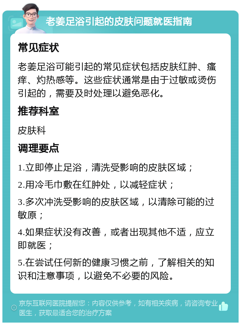 老姜足浴引起的皮肤问题就医指南 常见症状 老姜足浴可能引起的常见症状包括皮肤红肿、瘙痒、灼热感等。这些症状通常是由于过敏或烫伤引起的，需要及时处理以避免恶化。 推荐科室 皮肤科 调理要点 1.立即停止足浴，清洗受影响的皮肤区域； 2.用冷毛巾敷在红肿处，以减轻症状； 3.多次冲洗受影响的皮肤区域，以清除可能的过敏原； 4.如果症状没有改善，或者出现其他不适，应立即就医； 5.在尝试任何新的健康习惯之前，了解相关的知识和注意事项，以避免不必要的风险。