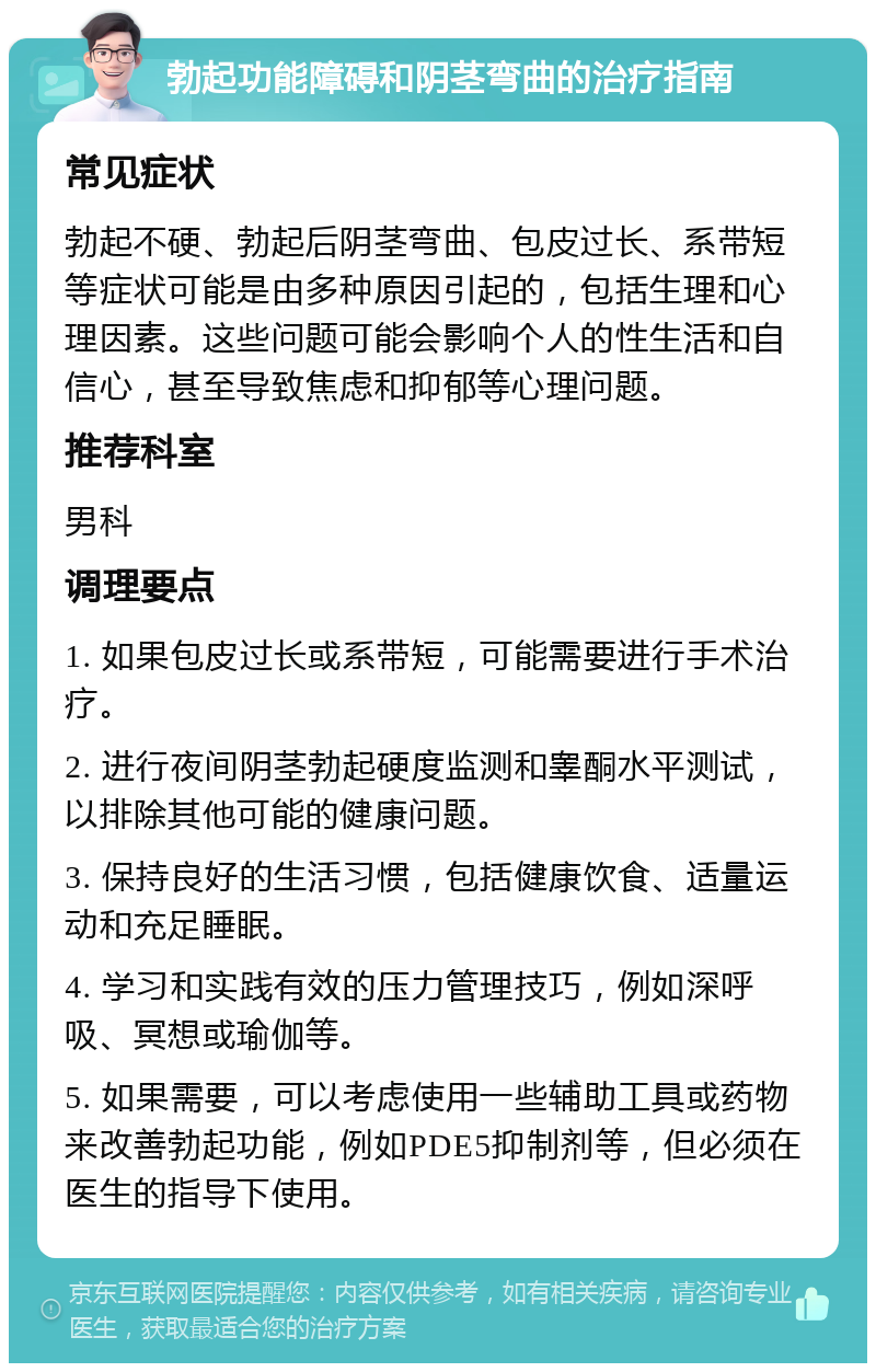 勃起功能障碍和阴茎弯曲的治疗指南 常见症状 勃起不硬、勃起后阴茎弯曲、包皮过长、系带短等症状可能是由多种原因引起的，包括生理和心理因素。这些问题可能会影响个人的性生活和自信心，甚至导致焦虑和抑郁等心理问题。 推荐科室 男科 调理要点 1. 如果包皮过长或系带短，可能需要进行手术治疗。 2. 进行夜间阴茎勃起硬度监测和睾酮水平测试，以排除其他可能的健康问题。 3. 保持良好的生活习惯，包括健康饮食、适量运动和充足睡眠。 4. 学习和实践有效的压力管理技巧，例如深呼吸、冥想或瑜伽等。 5. 如果需要，可以考虑使用一些辅助工具或药物来改善勃起功能，例如PDE5抑制剂等，但必须在医生的指导下使用。