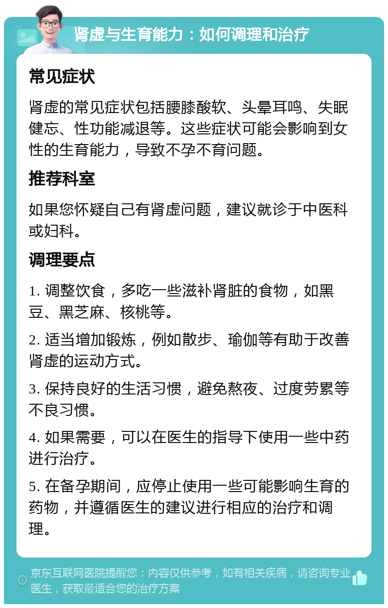 肾虚与生育能力：如何调理和治疗 常见症状 肾虚的常见症状包括腰膝酸软、头晕耳鸣、失眠健忘、性功能减退等。这些症状可能会影响到女性的生育能力，导致不孕不育问题。 推荐科室 如果您怀疑自己有肾虚问题，建议就诊于中医科或妇科。 调理要点 1. 调整饮食，多吃一些滋补肾脏的食物，如黑豆、黑芝麻、核桃等。 2. 适当增加锻炼，例如散步、瑜伽等有助于改善肾虚的运动方式。 3. 保持良好的生活习惯，避免熬夜、过度劳累等不良习惯。 4. 如果需要，可以在医生的指导下使用一些中药进行治疗。 5. 在备孕期间，应停止使用一些可能影响生育的药物，并遵循医生的建议进行相应的治疗和调理。