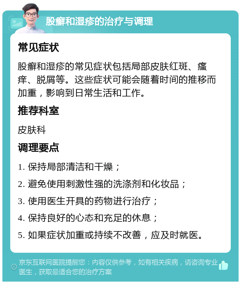 股癣和湿疹的治疗与调理 常见症状 股癣和湿疹的常见症状包括局部皮肤红斑、瘙痒、脱屑等。这些症状可能会随着时间的推移而加重，影响到日常生活和工作。 推荐科室 皮肤科 调理要点 1. 保持局部清洁和干燥； 2. 避免使用刺激性强的洗涤剂和化妆品； 3. 使用医生开具的药物进行治疗； 4. 保持良好的心态和充足的休息； 5. 如果症状加重或持续不改善，应及时就医。