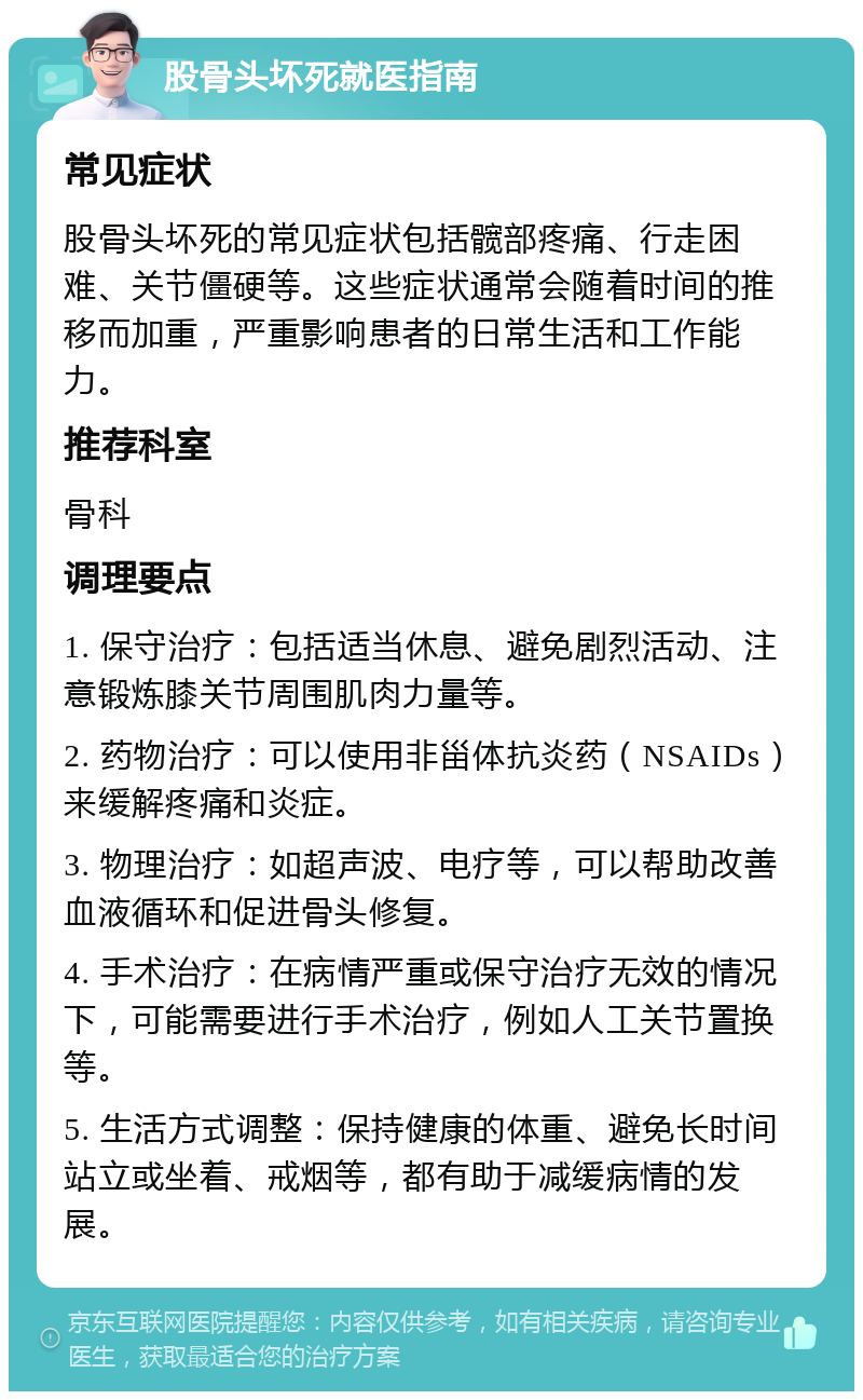 股骨头坏死就医指南 常见症状 股骨头坏死的常见症状包括髋部疼痛、行走困难、关节僵硬等。这些症状通常会随着时间的推移而加重，严重影响患者的日常生活和工作能力。 推荐科室 骨科 调理要点 1. 保守治疗：包括适当休息、避免剧烈活动、注意锻炼膝关节周围肌肉力量等。 2. 药物治疗：可以使用非甾体抗炎药（NSAIDs）来缓解疼痛和炎症。 3. 物理治疗：如超声波、电疗等，可以帮助改善血液循环和促进骨头修复。 4. 手术治疗：在病情严重或保守治疗无效的情况下，可能需要进行手术治疗，例如人工关节置换等。 5. 生活方式调整：保持健康的体重、避免长时间站立或坐着、戒烟等，都有助于减缓病情的发展。