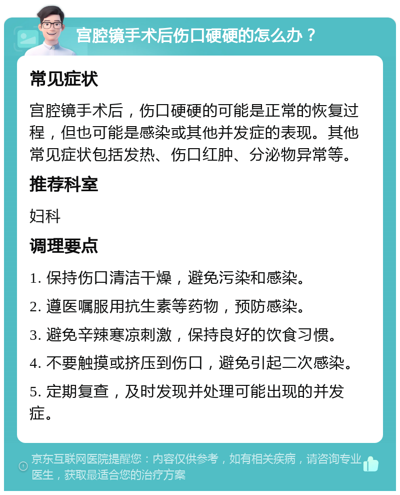 宫腔镜手术后伤口硬硬的怎么办？ 常见症状 宫腔镜手术后，伤口硬硬的可能是正常的恢复过程，但也可能是感染或其他并发症的表现。其他常见症状包括发热、伤口红肿、分泌物异常等。 推荐科室 妇科 调理要点 1. 保持伤口清洁干燥，避免污染和感染。 2. 遵医嘱服用抗生素等药物，预防感染。 3. 避免辛辣寒凉刺激，保持良好的饮食习惯。 4. 不要触摸或挤压到伤口，避免引起二次感染。 5. 定期复查，及时发现并处理可能出现的并发症。