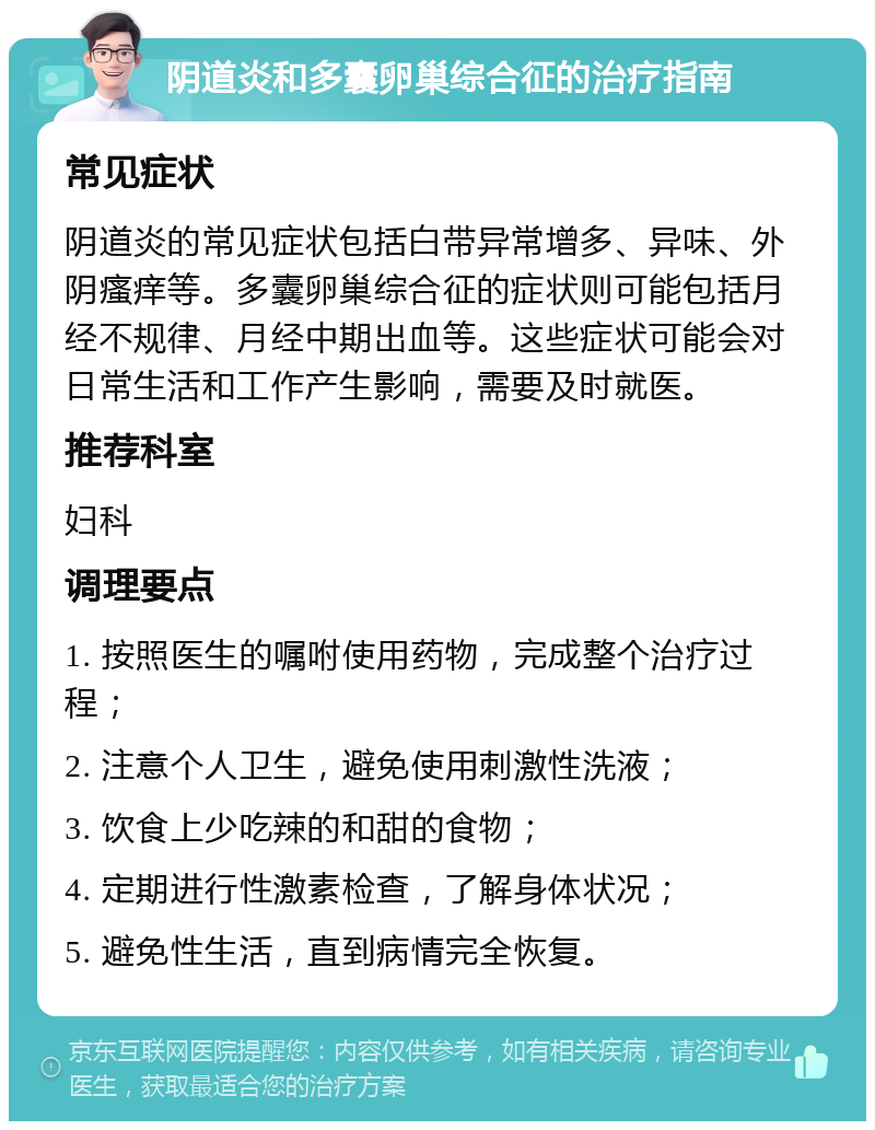 阴道炎和多囊卵巢综合征的治疗指南 常见症状 阴道炎的常见症状包括白带异常增多、异味、外阴瘙痒等。多囊卵巢综合征的症状则可能包括月经不规律、月经中期出血等。这些症状可能会对日常生活和工作产生影响，需要及时就医。 推荐科室 妇科 调理要点 1. 按照医生的嘱咐使用药物，完成整个治疗过程； 2. 注意个人卫生，避免使用刺激性洗液； 3. 饮食上少吃辣的和甜的食物； 4. 定期进行性激素检查，了解身体状况； 5. 避免性生活，直到病情完全恢复。