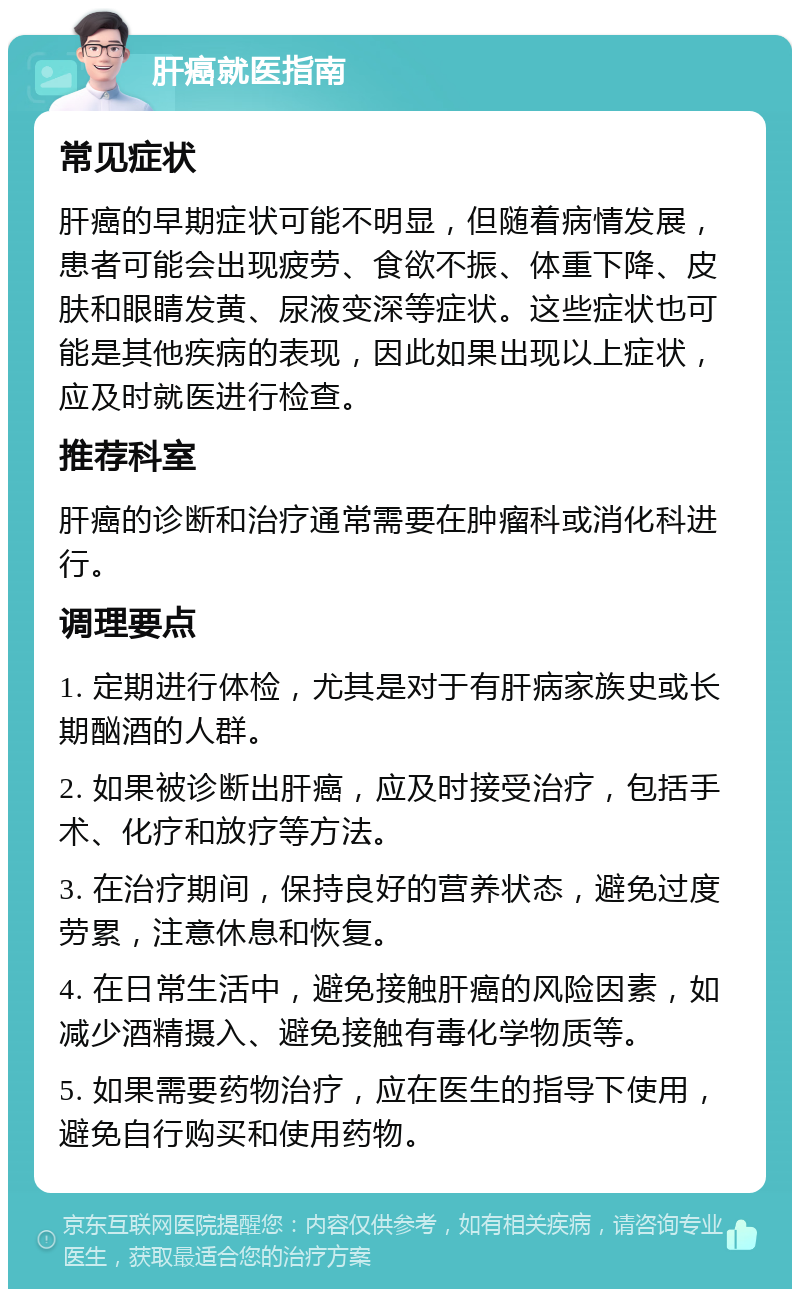 肝癌就医指南 常见症状 肝癌的早期症状可能不明显，但随着病情发展，患者可能会出现疲劳、食欲不振、体重下降、皮肤和眼睛发黄、尿液变深等症状。这些症状也可能是其他疾病的表现，因此如果出现以上症状，应及时就医进行检查。 推荐科室 肝癌的诊断和治疗通常需要在肿瘤科或消化科进行。 调理要点 1. 定期进行体检，尤其是对于有肝病家族史或长期酗酒的人群。 2. 如果被诊断出肝癌，应及时接受治疗，包括手术、化疗和放疗等方法。 3. 在治疗期间，保持良好的营养状态，避免过度劳累，注意休息和恢复。 4. 在日常生活中，避免接触肝癌的风险因素，如减少酒精摄入、避免接触有毒化学物质等。 5. 如果需要药物治疗，应在医生的指导下使用，避免自行购买和使用药物。