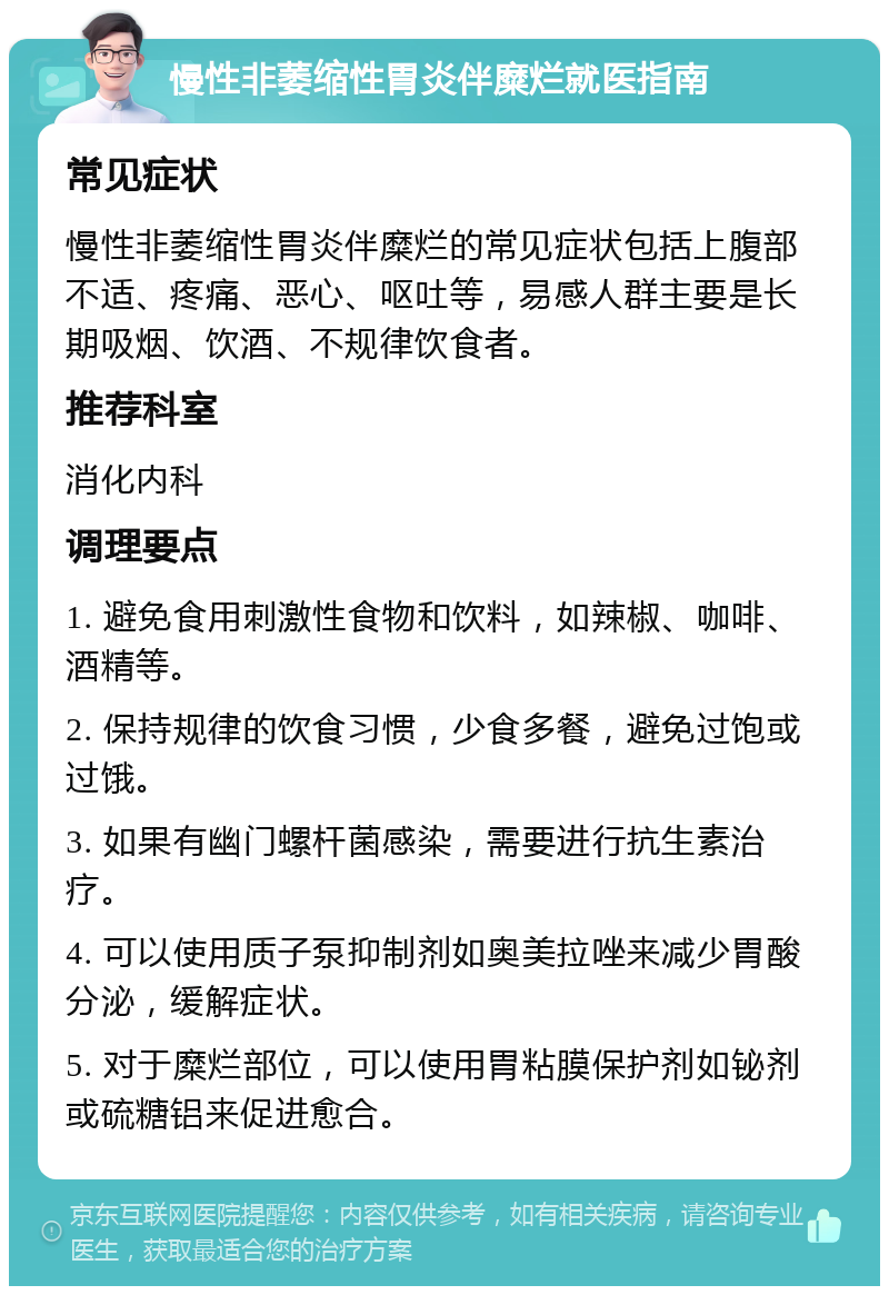 慢性非萎缩性胃炎伴糜烂就医指南 常见症状 慢性非萎缩性胃炎伴糜烂的常见症状包括上腹部不适、疼痛、恶心、呕吐等，易感人群主要是长期吸烟、饮酒、不规律饮食者。 推荐科室 消化内科 调理要点 1. 避免食用刺激性食物和饮料，如辣椒、咖啡、酒精等。 2. 保持规律的饮食习惯，少食多餐，避免过饱或过饿。 3. 如果有幽门螺杆菌感染，需要进行抗生素治疗。 4. 可以使用质子泵抑制剂如奥美拉唑来减少胃酸分泌，缓解症状。 5. 对于糜烂部位，可以使用胃粘膜保护剂如铋剂或硫糖铝来促进愈合。