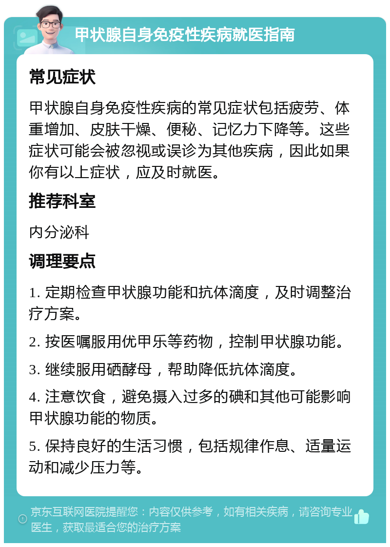 甲状腺自身免疫性疾病就医指南 常见症状 甲状腺自身免疫性疾病的常见症状包括疲劳、体重增加、皮肤干燥、便秘、记忆力下降等。这些症状可能会被忽视或误诊为其他疾病，因此如果你有以上症状，应及时就医。 推荐科室 内分泌科 调理要点 1. 定期检查甲状腺功能和抗体滴度，及时调整治疗方案。 2. 按医嘱服用优甲乐等药物，控制甲状腺功能。 3. 继续服用硒酵母，帮助降低抗体滴度。 4. 注意饮食，避免摄入过多的碘和其他可能影响甲状腺功能的物质。 5. 保持良好的生活习惯，包括规律作息、适量运动和减少压力等。