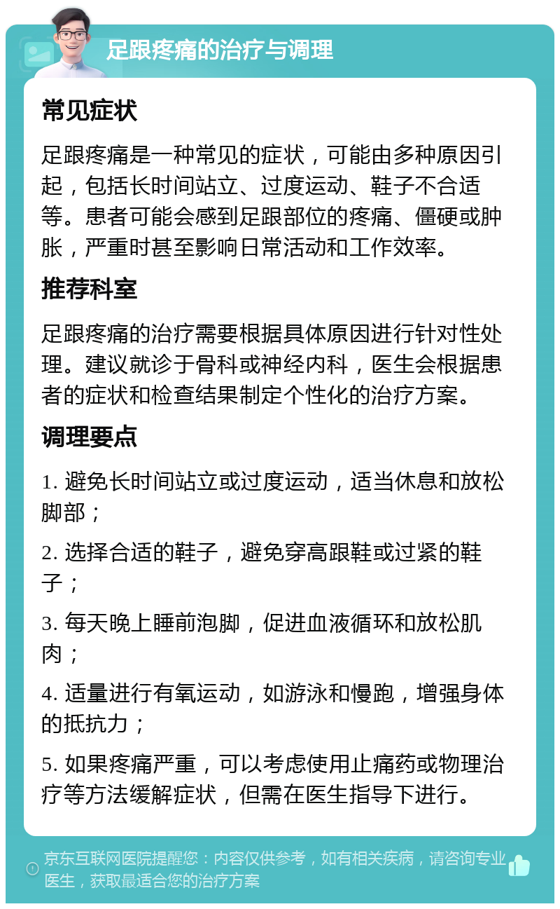 足跟疼痛的治疗与调理 常见症状 足跟疼痛是一种常见的症状，可能由多种原因引起，包括长时间站立、过度运动、鞋子不合适等。患者可能会感到足跟部位的疼痛、僵硬或肿胀，严重时甚至影响日常活动和工作效率。 推荐科室 足跟疼痛的治疗需要根据具体原因进行针对性处理。建议就诊于骨科或神经内科，医生会根据患者的症状和检查结果制定个性化的治疗方案。 调理要点 1. 避免长时间站立或过度运动，适当休息和放松脚部； 2. 选择合适的鞋子，避免穿高跟鞋或过紧的鞋子； 3. 每天晚上睡前泡脚，促进血液循环和放松肌肉； 4. 适量进行有氧运动，如游泳和慢跑，增强身体的抵抗力； 5. 如果疼痛严重，可以考虑使用止痛药或物理治疗等方法缓解症状，但需在医生指导下进行。