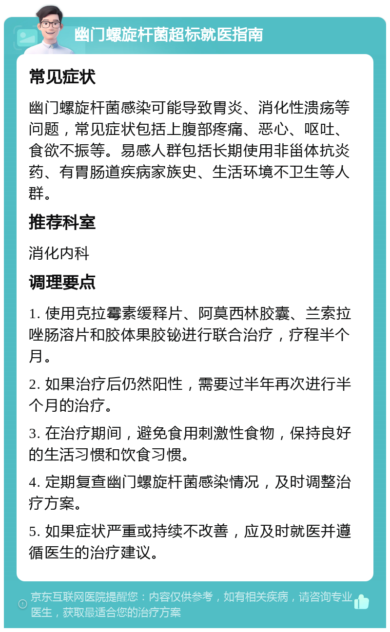 幽门螺旋杆菌超标就医指南 常见症状 幽门螺旋杆菌感染可能导致胃炎、消化性溃疡等问题，常见症状包括上腹部疼痛、恶心、呕吐、食欲不振等。易感人群包括长期使用非甾体抗炎药、有胃肠道疾病家族史、生活环境不卫生等人群。 推荐科室 消化内科 调理要点 1. 使用克拉霉素缓释片、阿莫西林胶囊、兰索拉唑肠溶片和胶体果胶铋进行联合治疗，疗程半个月。 2. 如果治疗后仍然阳性，需要过半年再次进行半个月的治疗。 3. 在治疗期间，避免食用刺激性食物，保持良好的生活习惯和饮食习惯。 4. 定期复查幽门螺旋杆菌感染情况，及时调整治疗方案。 5. 如果症状严重或持续不改善，应及时就医并遵循医生的治疗建议。