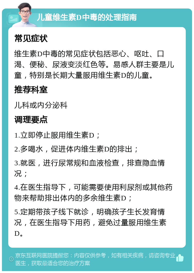 儿童维生素D中毒的处理指南 常见症状 维生素D中毒的常见症状包括恶心、呕吐、口渴、便秘、尿液变淡红色等。易感人群主要是儿童，特别是长期大量服用维生素D的儿童。 推荐科室 儿科或内分泌科 调理要点 1.立即停止服用维生素D； 2.多喝水，促进体内维生素D的排出； 3.就医，进行尿常规和血液检查，排查隐血情况； 4.在医生指导下，可能需要使用利尿剂或其他药物来帮助排出体内的多余维生素D； 5.定期带孩子线下就诊，明确孩子生长发育情况，在医生指导下用药，避免过量服用维生素D。