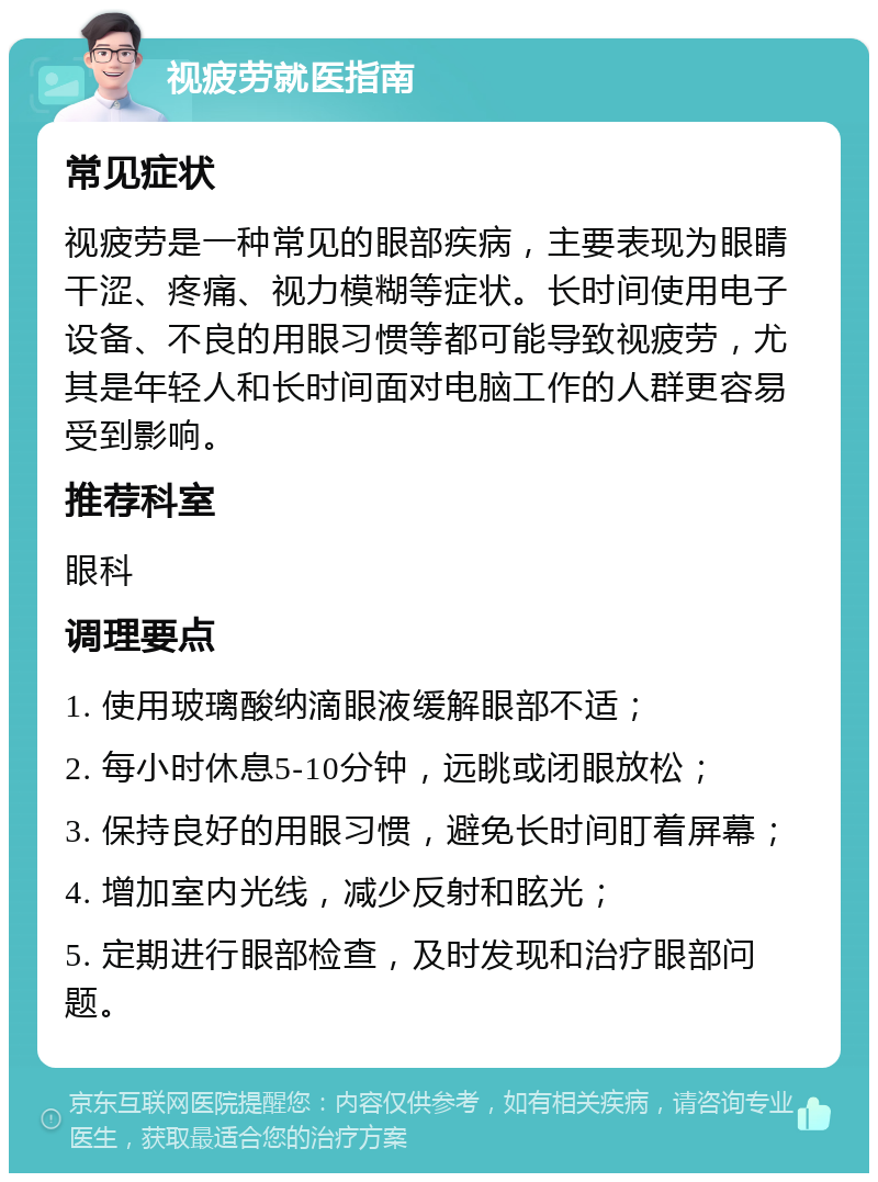 视疲劳就医指南 常见症状 视疲劳是一种常见的眼部疾病，主要表现为眼睛干涩、疼痛、视力模糊等症状。长时间使用电子设备、不良的用眼习惯等都可能导致视疲劳，尤其是年轻人和长时间面对电脑工作的人群更容易受到影响。 推荐科室 眼科 调理要点 1. 使用玻璃酸纳滴眼液缓解眼部不适； 2. 每小时休息5-10分钟，远眺或闭眼放松； 3. 保持良好的用眼习惯，避免长时间盯着屏幕； 4. 增加室内光线，减少反射和眩光； 5. 定期进行眼部检查，及时发现和治疗眼部问题。