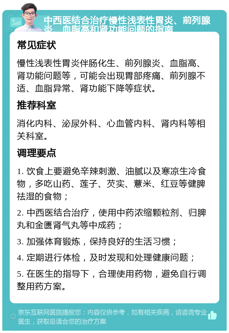 中西医结合治疗慢性浅表性胃炎、前列腺炎、血脂高和肾功能问题的指南 常见症状 慢性浅表性胃炎伴肠化生、前列腺炎、血脂高、肾功能问题等，可能会出现胃部疼痛、前列腺不适、血脂异常、肾功能下降等症状。 推荐科室 消化内科、泌尿外科、心血管内科、肾内科等相关科室。 调理要点 1. 饮食上要避免辛辣刺激、油腻以及寒凉生冷食物，多吃山药、莲子、芡实、薏米、红豆等健脾祛湿的食物； 2. 中西医结合治疗，使用中药浓缩颗粒剂、归脾丸和金匮肾气丸等中成药； 3. 加强体育锻炼，保持良好的生活习惯； 4. 定期进行体检，及时发现和处理健康问题； 5. 在医生的指导下，合理使用药物，避免自行调整用药方案。