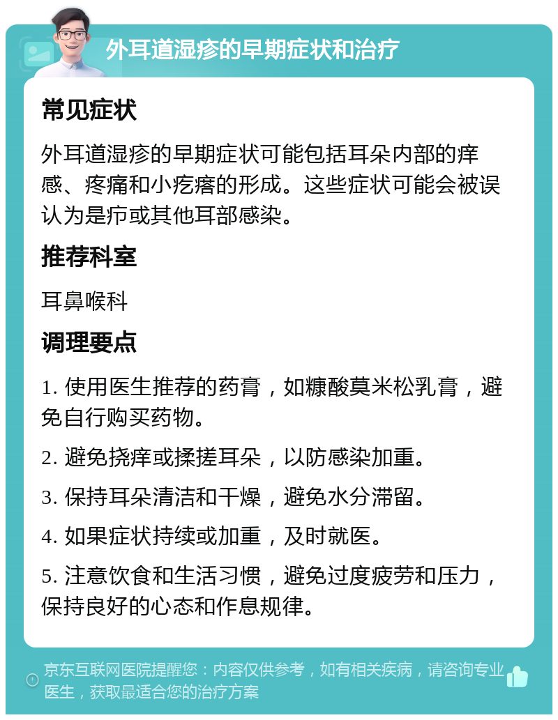 外耳道湿疹的早期症状和治疗 常见症状 外耳道湿疹的早期症状可能包括耳朵内部的痒感、疼痛和小疙瘩的形成。这些症状可能会被误认为是疖或其他耳部感染。 推荐科室 耳鼻喉科 调理要点 1. 使用医生推荐的药膏，如糠酸莫米松乳膏，避免自行购买药物。 2. 避免挠痒或揉搓耳朵，以防感染加重。 3. 保持耳朵清洁和干燥，避免水分滞留。 4. 如果症状持续或加重，及时就医。 5. 注意饮食和生活习惯，避免过度疲劳和压力，保持良好的心态和作息规律。