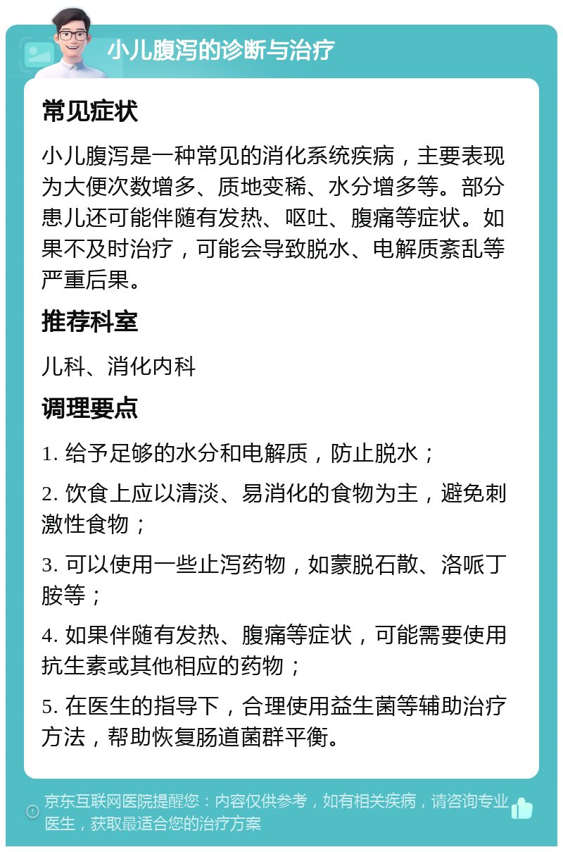 小儿腹泻的诊断与治疗 常见症状 小儿腹泻是一种常见的消化系统疾病，主要表现为大便次数增多、质地变稀、水分增多等。部分患儿还可能伴随有发热、呕吐、腹痛等症状。如果不及时治疗，可能会导致脱水、电解质紊乱等严重后果。 推荐科室 儿科、消化内科 调理要点 1. 给予足够的水分和电解质，防止脱水； 2. 饮食上应以清淡、易消化的食物为主，避免刺激性食物； 3. 可以使用一些止泻药物，如蒙脱石散、洛哌丁胺等； 4. 如果伴随有发热、腹痛等症状，可能需要使用抗生素或其他相应的药物； 5. 在医生的指导下，合理使用益生菌等辅助治疗方法，帮助恢复肠道菌群平衡。