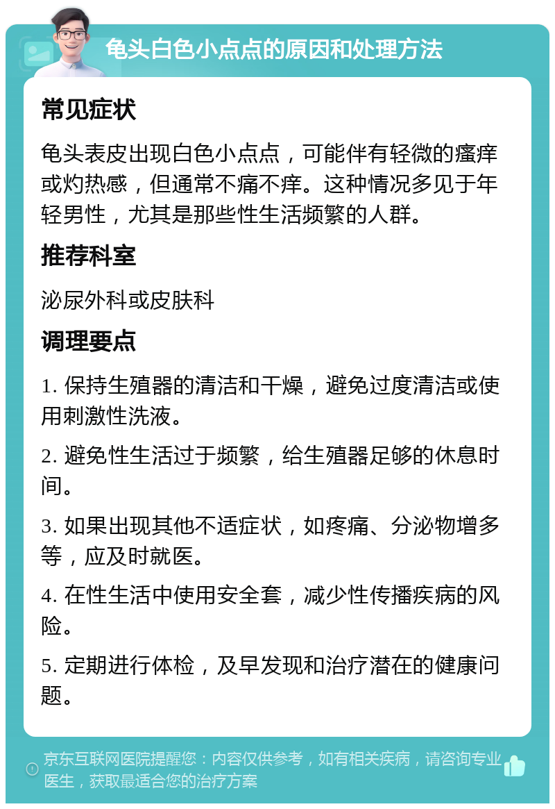 龟头白色小点点的原因和处理方法 常见症状 龟头表皮出现白色小点点，可能伴有轻微的瘙痒或灼热感，但通常不痛不痒。这种情况多见于年轻男性，尤其是那些性生活频繁的人群。 推荐科室 泌尿外科或皮肤科 调理要点 1. 保持生殖器的清洁和干燥，避免过度清洁或使用刺激性洗液。 2. 避免性生活过于频繁，给生殖器足够的休息时间。 3. 如果出现其他不适症状，如疼痛、分泌物增多等，应及时就医。 4. 在性生活中使用安全套，减少性传播疾病的风险。 5. 定期进行体检，及早发现和治疗潜在的健康问题。